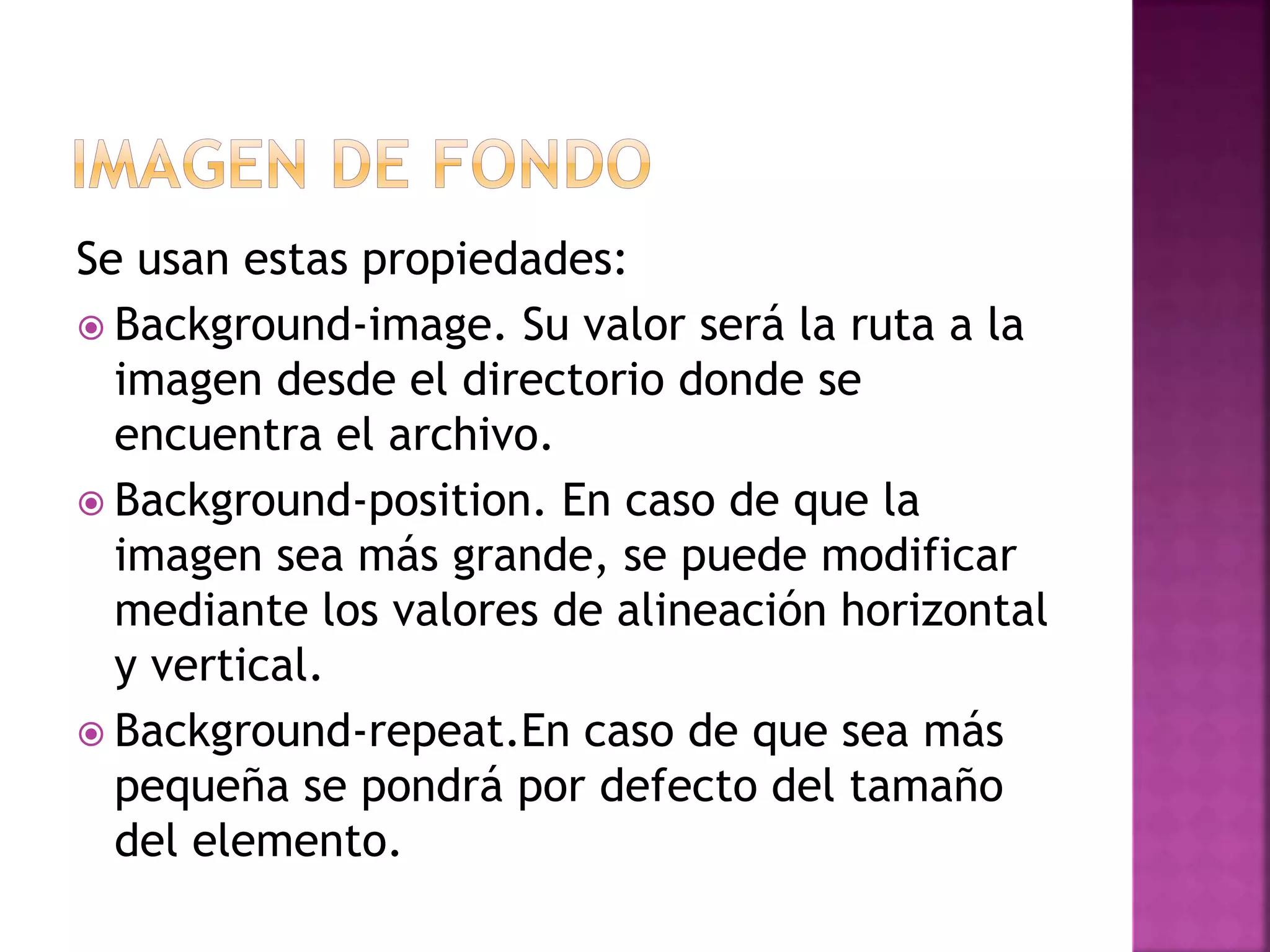 Se usan estas propiedades:
 Background-image. Su valor será la ruta a la
imagen desde el directorio donde se
encuentra el archivo.
 Background-position. En caso de que la
imagen sea más grande, se puede modificar
mediante los valores de alineación horizontal
y vertical.
 Background-repeat.En caso de que sea más
pequeña se pondrá por defecto del tamaño
del elemento.
 