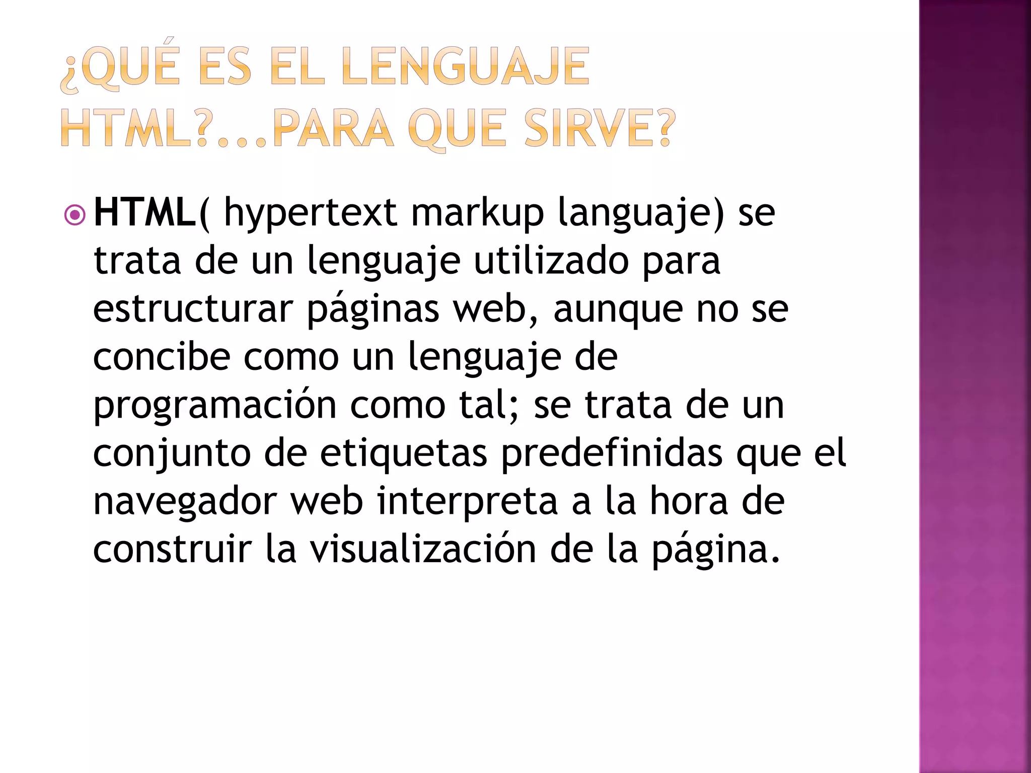  HTML( hypertext markup languaje) se
trata de un lenguaje utilizado para
estructurar páginas web, aunque no se
concibe como un lenguaje de
programación como tal; se trata de un
conjunto de etiquetas predefinidas que el
navegador web interpreta a la hora de
construir la visualización de la página.
 