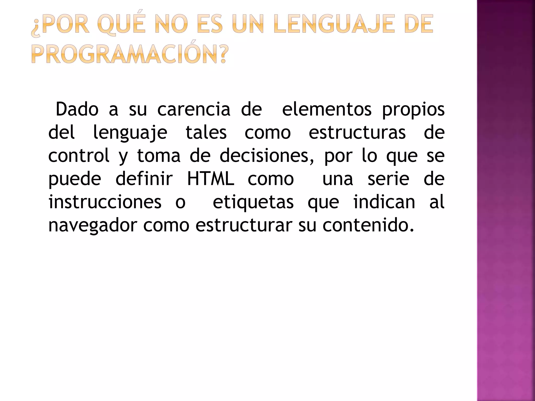 Dado a su carencia de elementos propios
del lenguaje tales como estructuras de
control y toma de decisiones, por lo que se
puede definir HTML como una serie de
instrucciones o etiquetas que indican al
navegador como estructurar su contenido.
 
