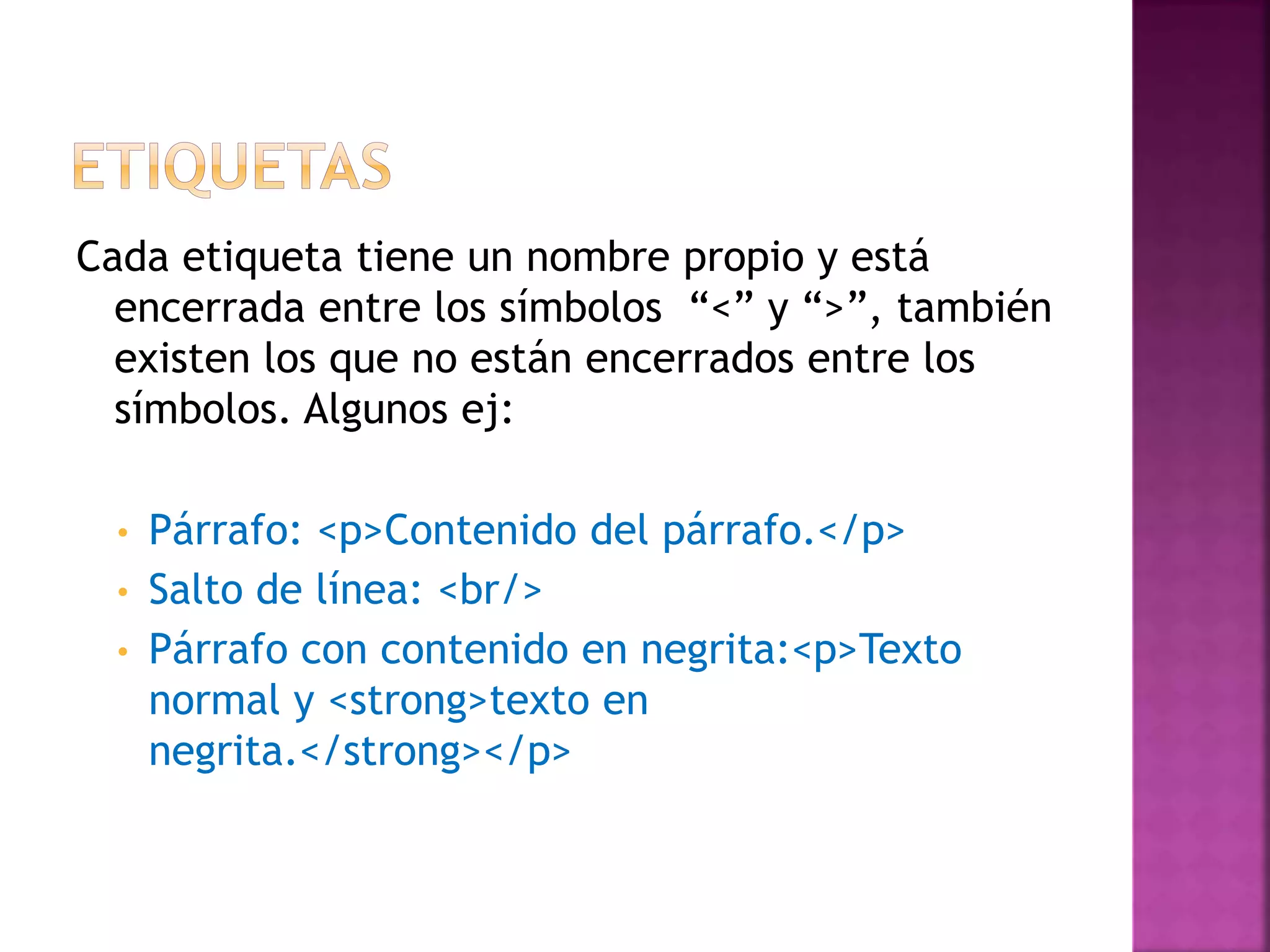 Cada etiqueta tiene un nombre propio y está
encerrada entre los símbolos “<” y “>”, también
existen los que no están encerrados entre los
símbolos. Algunos ej:
• Párrafo: <p>Contenido del párrafo.</p>
• Salto de línea: <br/>
• Párrafo con contenido en negrita:<p>Texto
normal y <strong>texto en
negrita.</strong></p>
 