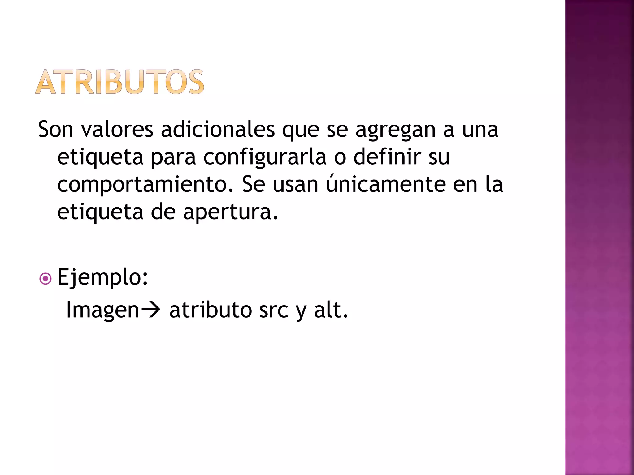 Son valores adicionales que se agregan a una
etiqueta para configurarla o definir su
comportamiento. Se usan únicamente en la
etiqueta de apertura.
 Ejemplo:
Imagen atributo src y alt.
 