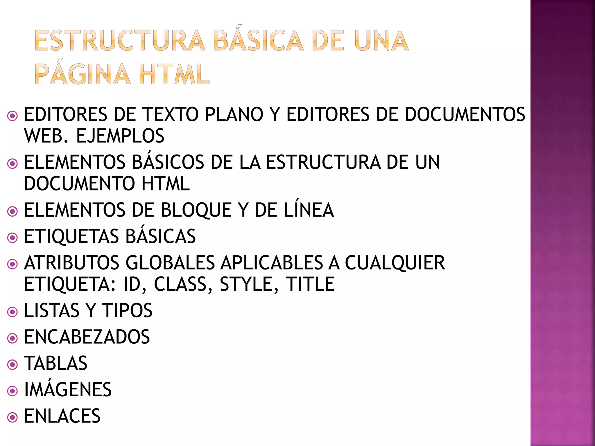  EDITORES DE TEXTO PLANO Y EDITORES DE DOCUMENTOS
WEB. EJEMPLOS
 ELEMENTOS BÁSICOS DE LA ESTRUCTURA DE UN
DOCUMENTO HTML
 ELEMENTOS DE BLOQUE Y DE LÍNEA
 ETIQUETAS BÁSICAS
 ATRIBUTOS GLOBALES APLICABLES A CUALQUIER
ETIQUETA: ID, CLASS, STYLE, TITLE
 LISTAS Y TIPOS
 ENCABEZADOS
 TABLAS
 IMÁGENES
 ENLACES
 
