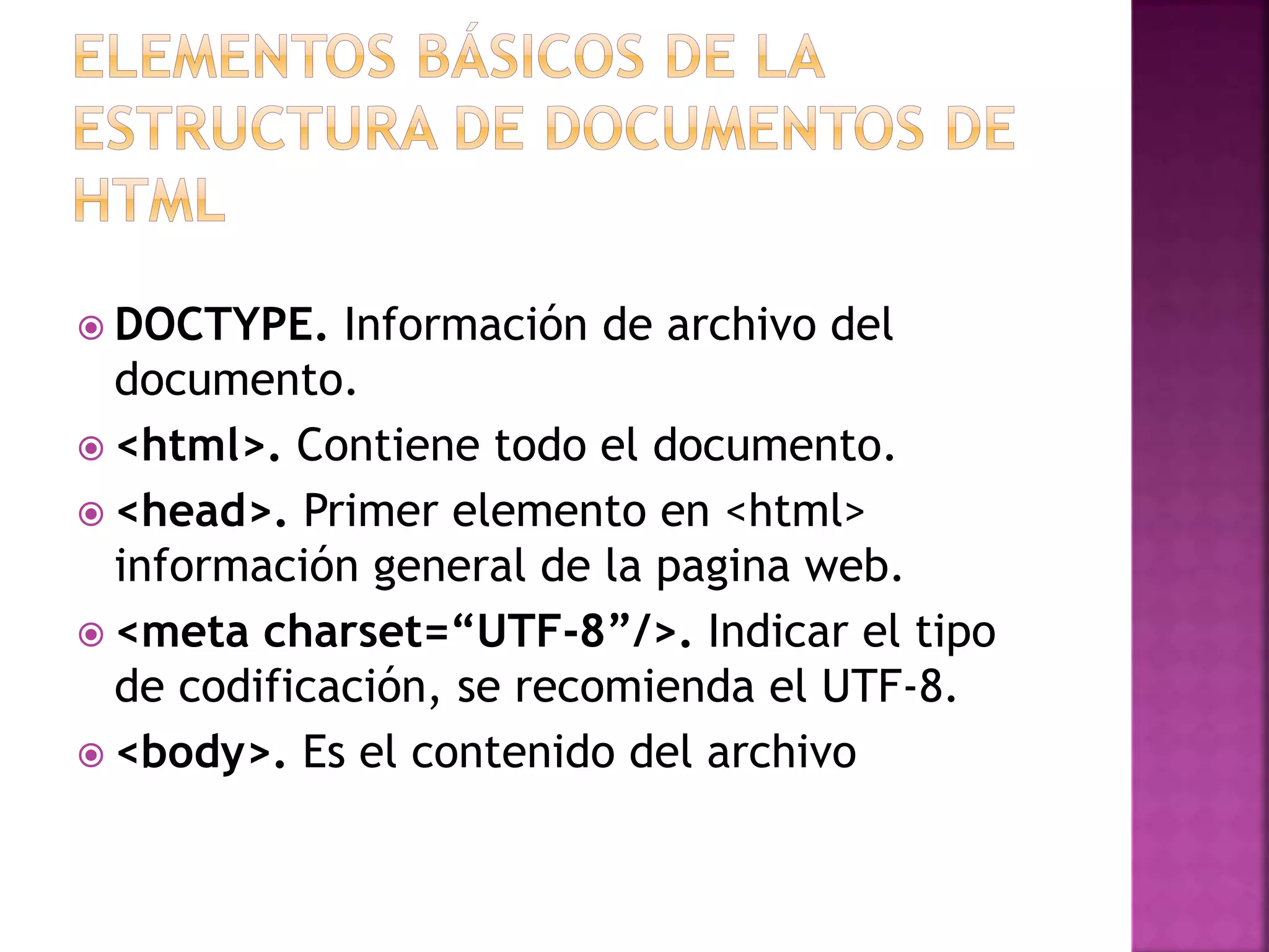  DOCTYPE. Información de archivo del
documento.
 <html>. Contiene todo el documento.
 <head>. Primer elemento en <html>
información general de la pagina web.
 <meta charset=“UTF-8”/>. Indicar el tipo
de codificación, se recomienda el UTF-8.
 <body>. Es el contenido del archivo
 