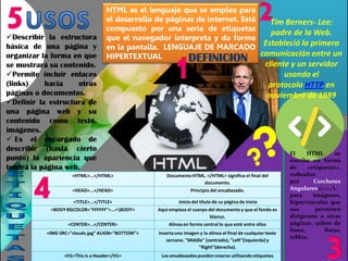 HTML es el lenguaje que se emplea para
el desarrollo de páginas de internet. Está
compuesto por una seríe de etiquetas
que el navegador interpreta y da forma
en la pantalla. LENGUAJE DE MARCADO
HIPERTEXTUAL
Tim Berners- Lee:
padre de la Web.
Estableció la primera
comunicación entre un
cliente y un servidor
usando el
protocolo HTTP en
noviembre de 1989
El HTML se
escribe en forma
de «etiquetas»,
rodeadas
por Corchetes
Angulares (<,>,/).
para imágenes,
hipervínculos que
nos permiten
dirigirnos a otras
páginas, saltos de
línea, listas,
tablas.
<HTML>...</HTML> Documento HTML. </HTML> significa el final del
documento.
<HEAD>...</HEAD> Principio del encabezado.
<TITLE>...</TITLE> Inicio del título de su página de inicio
<BODY BGCOLOR="FFFFFF">...<BODY> Aquí empieza el cuerpo del documento y que el fondo es
blanco.
<CENTER>...</CENTER> Alinea en forma central lo que esté entre ellos
<IMG SRC="clouds.jpg" ALIGN="BOTTOM"> Insertauna imagen y la alinea al final de cualquier texto
cercano. "Middle" (centrado),"Left"(izquierda)y
"Right"(derecha).
<H1>This is a Header</H1> Los encabezadospueden crearse utilizando etiquetas
Describir la estructura
básica de una página y
organizar la forma en que
se mostrará su contenido.
Permite incluir enlaces
(links) hacia otras
páginas o documentos.
Definir la estructura de
una página web y su
contenido como texto,
imágenes.
 Es el encargado de
describir (hasta cierto
punto) la apariencia que
tendrá la página web.
DEFINICION
 
