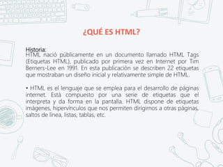 ¿QUÉ ES HTML?
Historia:
HTML nació públicamente en un documento llamado HTML Tags
(Etiquetas HTML), publicado por primera vez en Internet por Tim
Berners-Lee en 1991. En esta publicación se describen 22 etiquetas
que mostraban un diseño inicial y relativamente simple de HTML.
• HTML es el lenguaje que se emplea para el desarrollo de páginas
internet. Está compuesto por una serie de etiquetas que el
interpreta y da forma en la pantalla. HTML dispone de etiquetas
imágenes, hipervínculos que nos permiten dirigirnos a otras páginas,
saltos de línea, listas, tablas, etc.
 