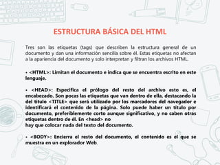 ESTRUCTURA BÁSICA DEL HTML
Tres son las etiquetas (tags) que describen la estructura general de un
documento y dan una información sencilla sobre él. Estas etiquetas no afectan
a la apariencia del documento y solo interpretan y filtran los archivos HTML.
• <HTML>: Limitan el documento e indica que se encuentra escrito en este
lenguaje.
• <HEAD>: Especifica el prólogo del resto del archivo esto es, el
encabezado. Son pocas las etiquetas que van dentro de ella, destacando la
del titulo <TITLE> que será utilizado por los marcadores del navegador e
identificará el contenido de la página. Solo puede haber un título por
documento, preferiblemente corto aunque significativo, y no caben otras
etiquetas dentro de él. En <head> no
hay que colocar nada del texto del documento.
• <BODY>: Encierra el resto del documento, el contenido es el que se
muestra en un explorador Web.
 
