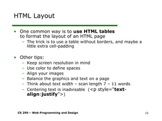 CS 299 – Web Programming and Design 10
HTML Layout
• One common way is to use HTML tables
to format the layout of an HTML page
– The trick is to use a table without borders, and maybe a
little extra cell-padding
• Other tips:
– Keep screen resolution in mind
– Use color to define spaces
– Align your images
– Balance the graphics and text on a page
– Think about text width – scan length 7 – 11 words
– Centering text is inadvisable (<p style="text-
align:justify">)
 