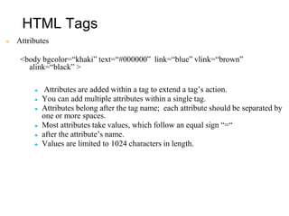 HTML Tags
● Attributes
<body bgcolor=“khaki” text=“#000000” link=“blue” vlink=“brown”
alink=“black” >
● Attributes are added within a tag to extend a tag’s action.
● You can add multiple attributes within a single tag.
● Attributes belong after the tag name; each attribute should be separated by
one or more spaces.
● Most attributes take values, which follow an equal sign “=“
● after the attribute’s name.
● Values are limited to 1024 characters in length.
 