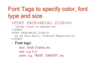 Font Tags to specify color, font
type and size
<FONT FACE=ARIAL SIZE=6>
<B>The Curse of Xanadu</B>
</FONT>
<FONT FACE=ARIAL SIZE=3>
by By Gary Wolf, <I>Wired Magazine</I>
</FONT>
▪ Font tags:
▪ face: Arial, Courier, etc.
▪ size: e.g. 3, 6
▪ color: e.g. “RED”, “GREEN”, etc.
 