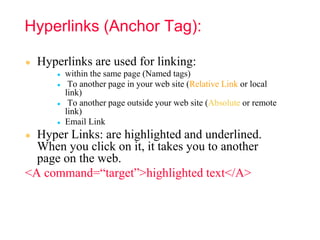 Hyperlinks (Anchor Tag):
● Hyperlinks are used for linking:
● within the same page (Named tags)
● To another page in your web site (Relative Link or local
link)
● To another page outside your web site (Absolute or remote
link)
● Email Link
● Hyper Links: are highlighted and underlined.
When you click on it, it takes you to another
page on the web.
<A command=“target”>highlighted text</A>
 