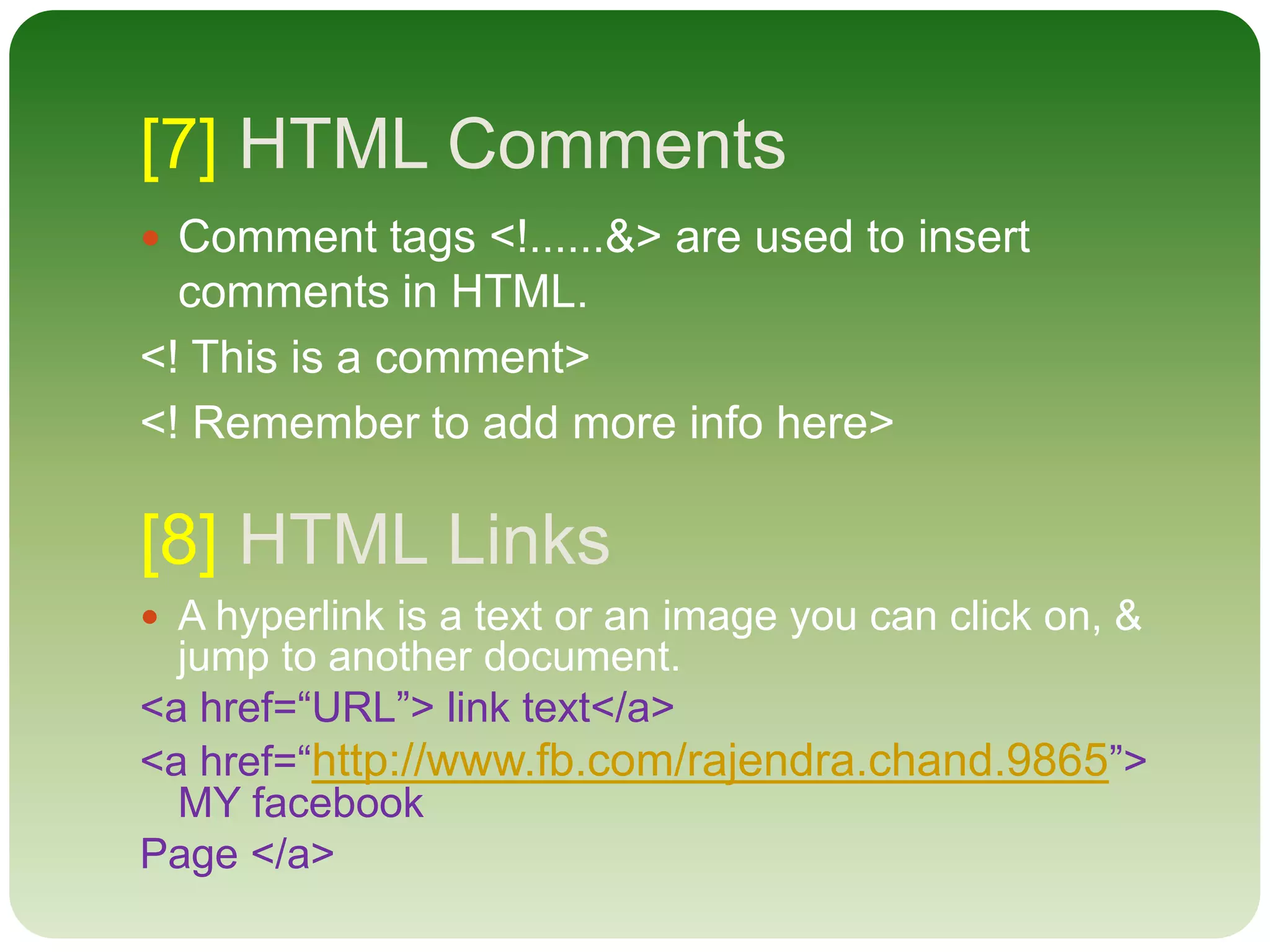 [7] HTML Comments
 Comment tags <!......&> are used to insert
comments in HTML.
<! This is a comment>
<! Remember to add more info here>
[8] HTML Links
 A hyperlink is a text or an image you can click on, &
jump to another document.
<a href=“URL”> link text</a>
<a href=“http://www.fb.com/rajendra.chand.9865”>
MY facebook
Page </a>
 
