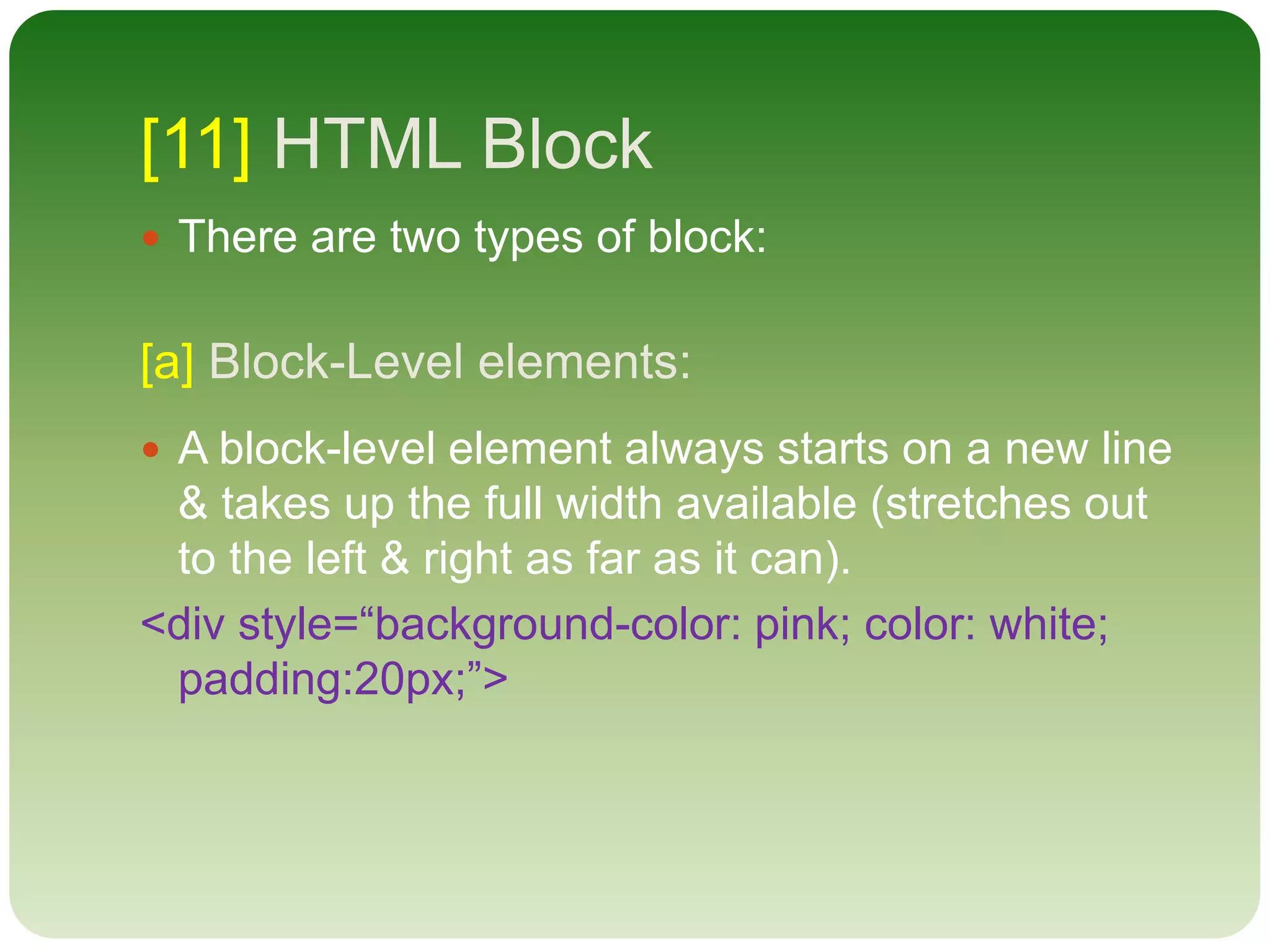 [11] HTML Block
 There are two types of block:
[a] Block-Level elements:
 A block-level element always starts on a new line
& takes up the full width available (stretches out
to the left & right as far as it can).
<div style=“background-color: pink; color: white;
padding:20px;”>
 