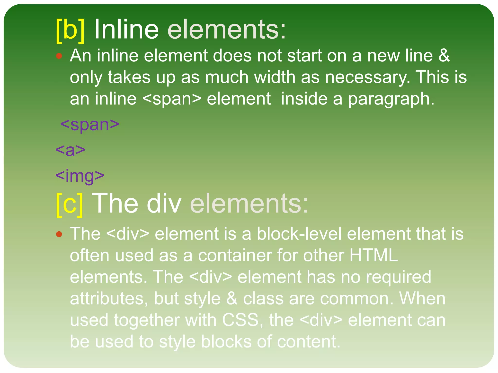 [b] Inline elements:
 An inline element does not start on a new line &
only takes up as much width as necessary. This is
an inline <span> element inside a paragraph.
<span>
<a>
<img>
[c] The div elements:
 The <div> element is a block-level element that is
often used as a container for other HTML
elements. The <div> element has no required
attributes, but style & class are common. When
used together with CSS, the <div> element can
be used to style blocks of content.
 