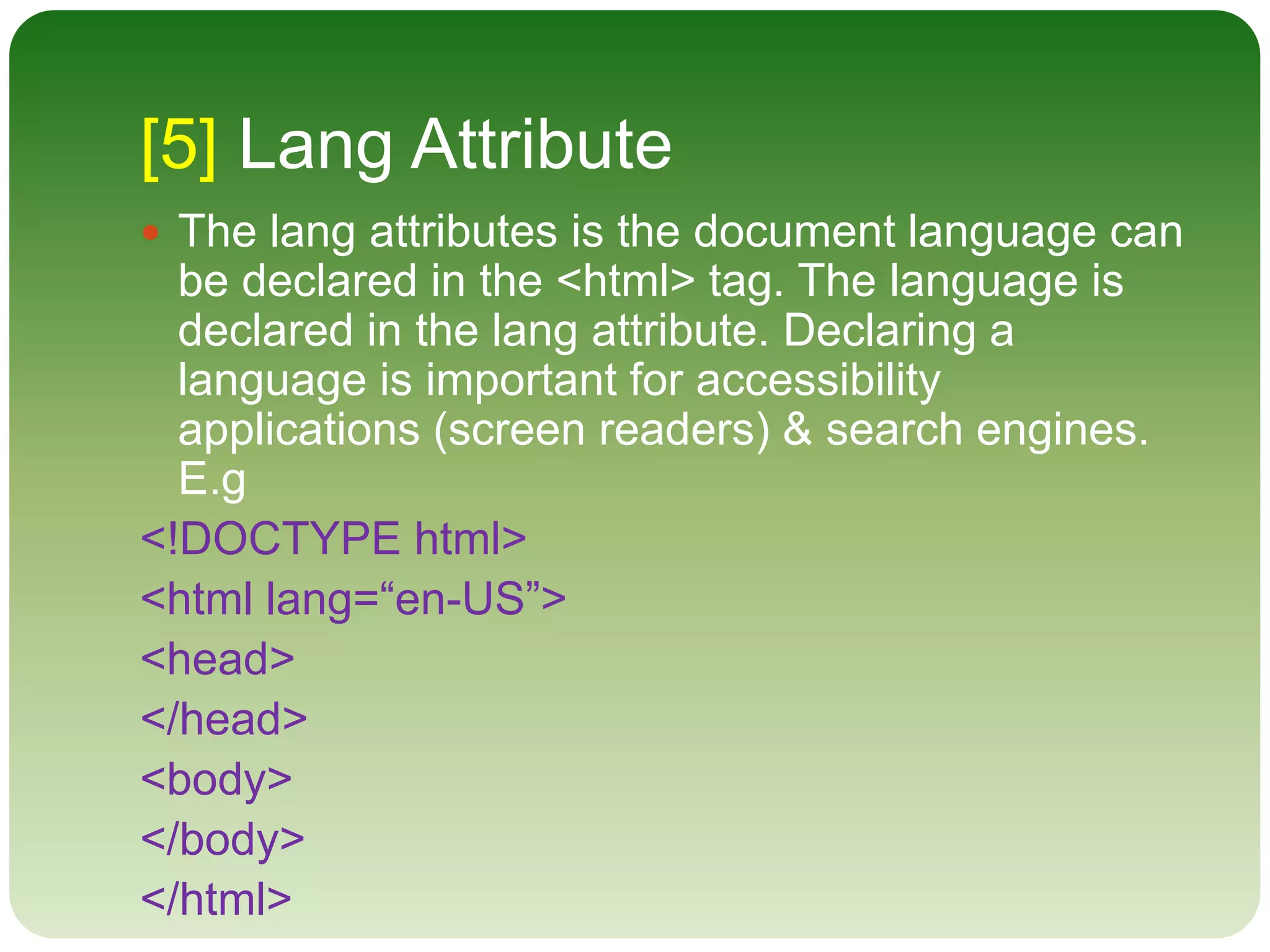 [5] Lang Attribute
 The lang attributes is the document language can
be declared in the <html> tag. The language is
declared in the lang attribute. Declaring a
language is important for accessibility
applications (screen readers) & search engines.
E.g
<!DOCTYPE html>
<html lang=“en-US”>
<head>
</head>
<body>
</body>
</html>
 
