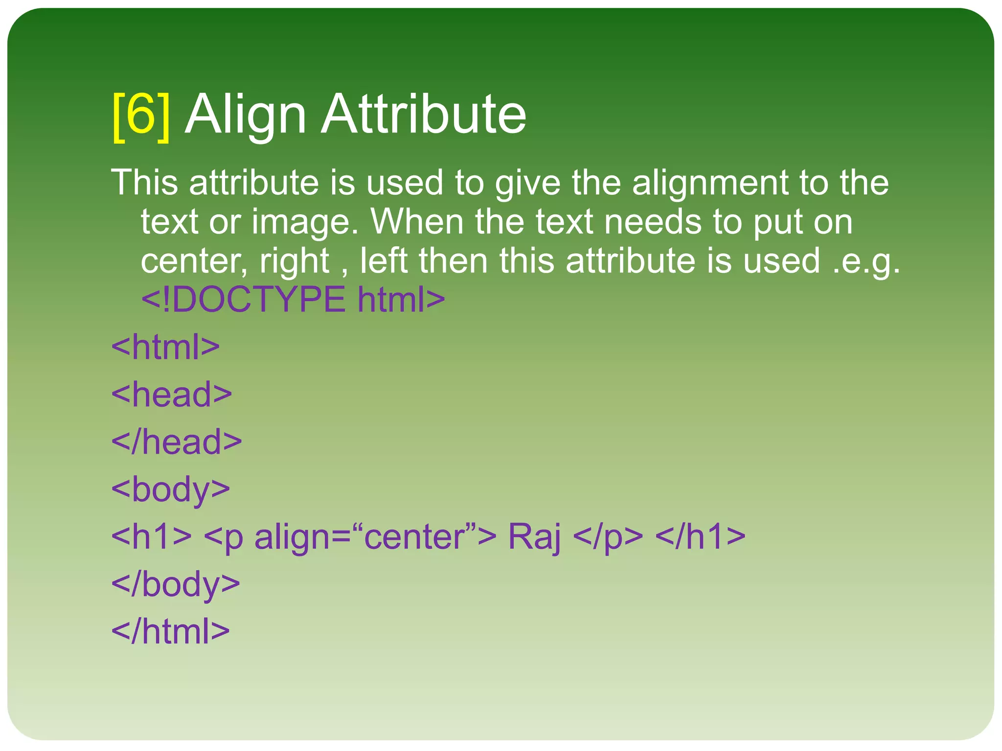 [6] Align Attribute
This attribute is used to give the alignment to the
text or image. When the text needs to put on
center, right , left then this attribute is used .e.g.
<!DOCTYPE html>
<html>
<head>
</head>
<body>
<h1> <p align=“center”> Raj </p> </h1>
</body>
</html>
 