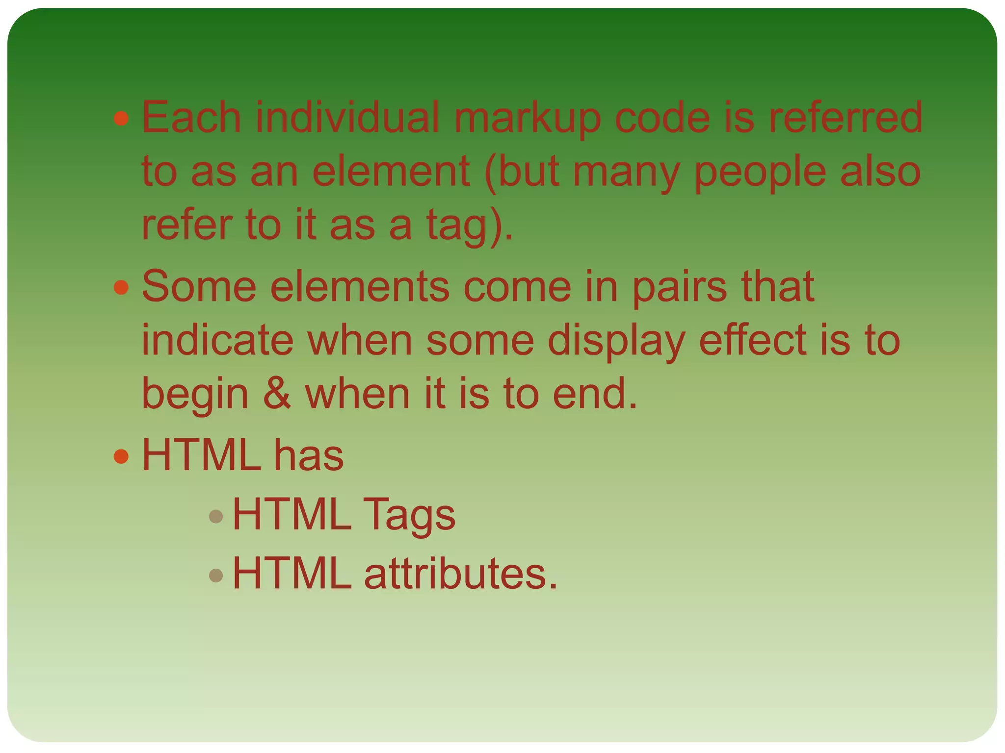  Each individual markup code is referred
to as an element (but many people also
refer to it as a tag).
 Some elements come in pairs that
indicate when some display effect is to
begin & when it is to end.
 HTML has
 HTML Tags
HTML attributes.
 
