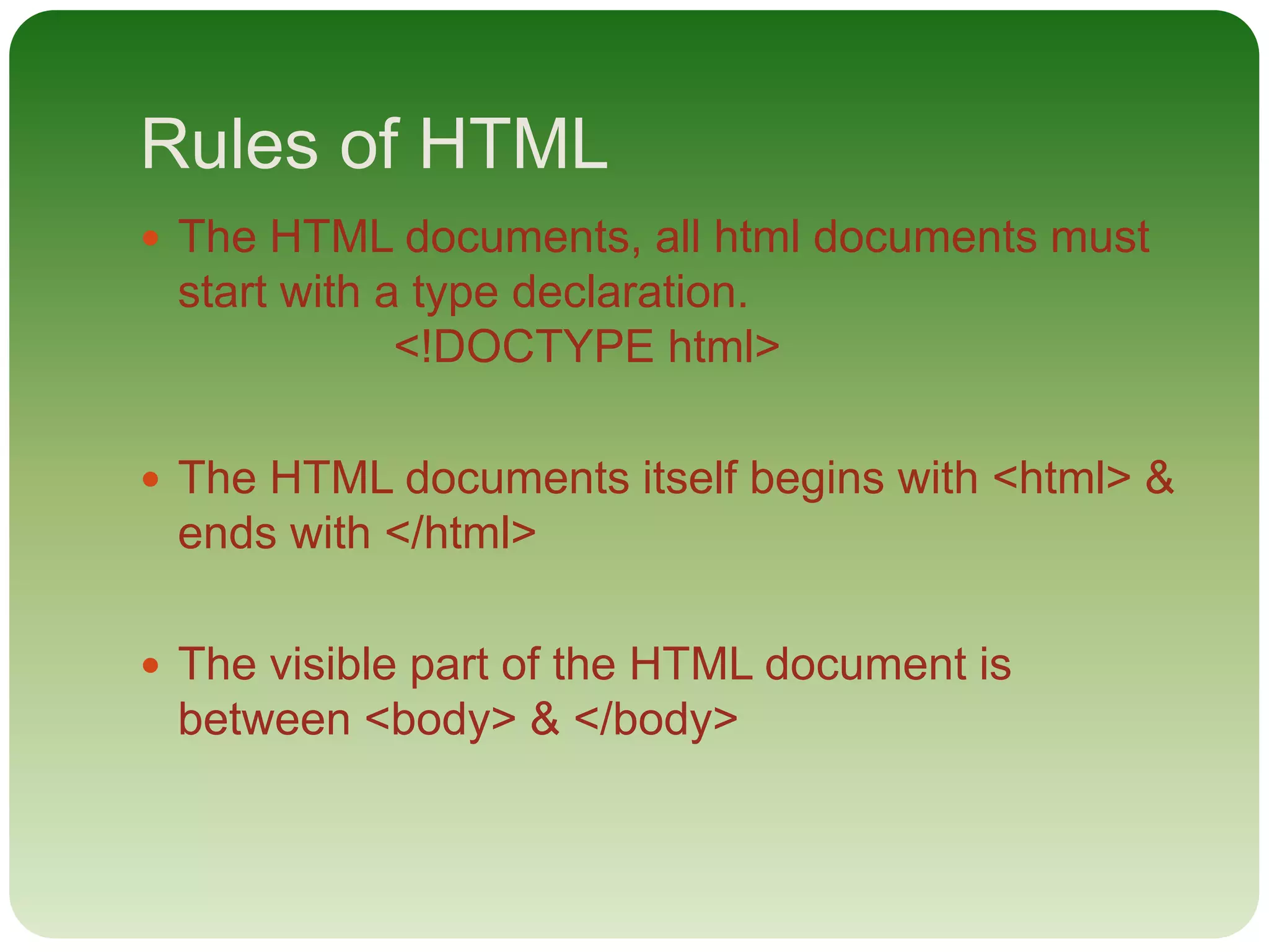 Rules of HTML
 The HTML documents, all html documents must
start with a type declaration.
<!DOCTYPE html>
 The HTML documents itself begins with <html> &
ends with </html>
 The visible part of the HTML document is
between <body> & </body>
 