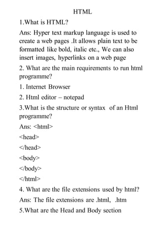 HTML
1.What is HTML?
Ans: Hyper text markup language is used to
create a web pages .It allows plain text to be
formatted like bold, italic etc., We can also
insert images, hyperlinks on a web page
2. What are the main requirements to run html
programme?
1. Internet Browser
2. Html editor – notepad
3.What is the structure or syntax of an Html
programme?
Ans: <html>
<head>
</head>
<body>
</body>
</html>
4. What are the file extensions used by html?
Ans: The file extensions are .html, .htm
5.What are the Head and Body section
 