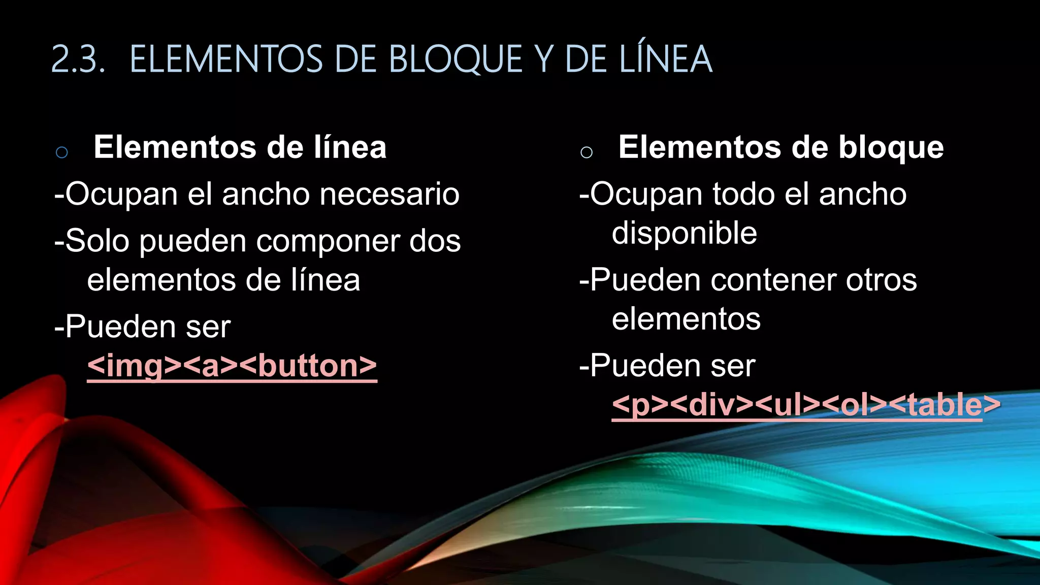 2.3. ELEMENTOS DE BLOQUE Y DE LÍNEA
o Elementos de línea
-Ocupan el ancho necesario
-Solo pueden componer dos
elementos de línea
-Pueden ser
<img><a><button>
o Elementos de bloque
-Ocupan todo el ancho
disponible
-Pueden contener otros
elementos
-Pueden ser
<p><div><ul><ol><table>
 
