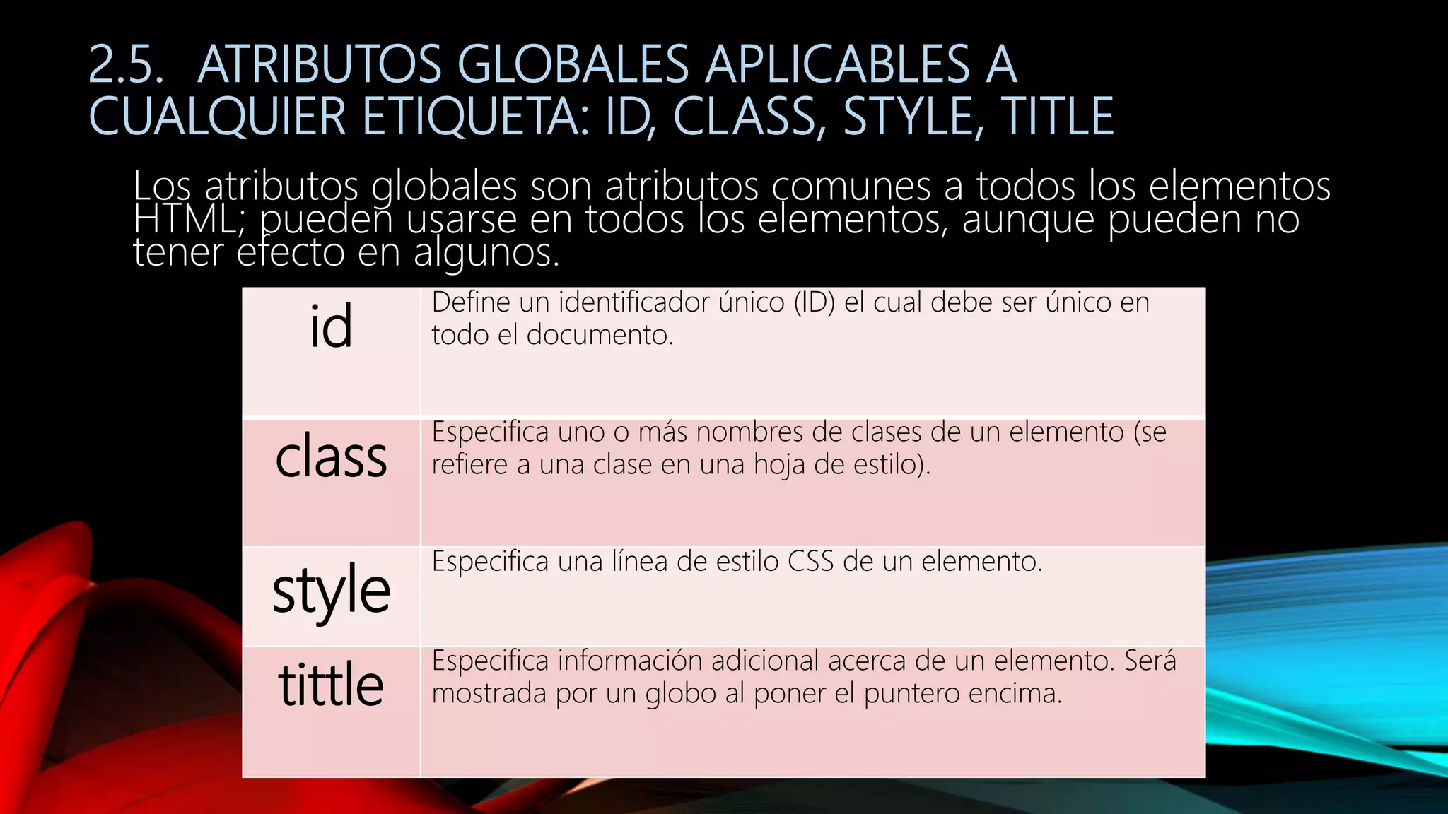 2.5. ATRIBUTOS GLOBALES APLICABLES A
CUALQUIER ETIQUETA: ID, CLASS, STYLE, TITLE
Los atributos globales son atributos comunes a todos los elementos
HTML; pueden usarse en todos los elementos, aunque pueden no
tener efecto en algunos.
id
Define un identificador único (ID) el cual debe ser único en
todo el documento.
class
Especifica uno o más nombres de clases de un elemento (se
refiere a una clase en una hoja de estilo).
style
Especifica una línea de estilo CSS de un elemento.
tittle
Especifica información adicional acerca de un elemento. Será
mostrada por un globo al poner el puntero encima.
 