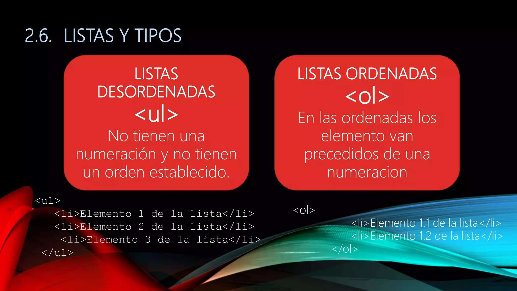 2.6. LISTAS Y TIPOS
LISTAS
DESORDENADAS
<ul>
No tienen una
numeración y no tienen
un orden establecido.
LISTAS ORDENADAS
<ol>
En las ordenadas los
elemento van
precedidos de una
numeracion
<ul>
<li>Elemento 1 de la lista</li>
<li>Elemento 2 de la lista</li>
<li>Elemento 3 de la lista</li>
</ul>
<ol>
<li>Elemento 1.1 de la lista</li>
<li>Elemento 1.2 de la lista</li>
</ol>
 