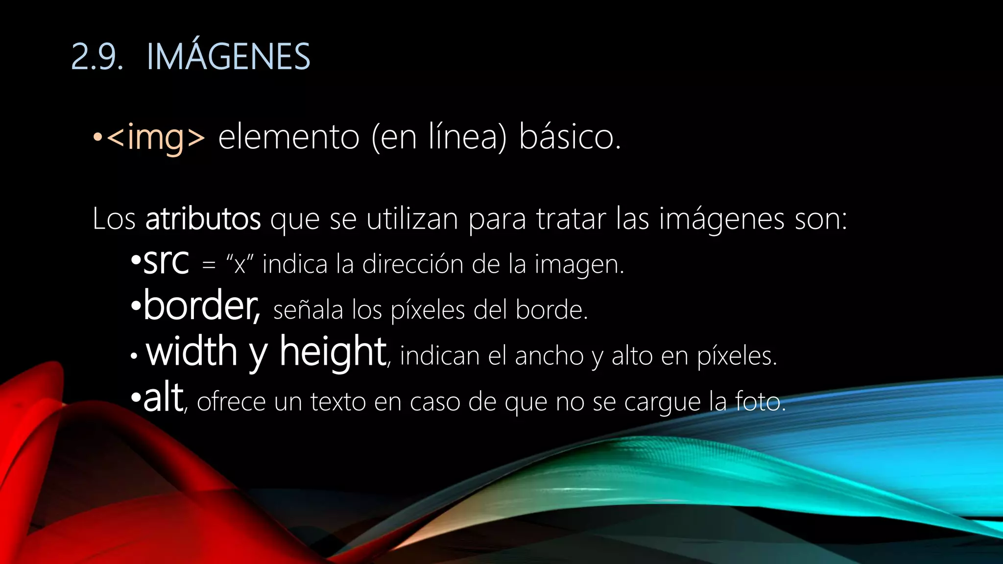 2.9. IMÁGENES
•<img> elemento (en línea) básico.
Los atributos que se utilizan para tratar las imágenes son:
•src = “x” indica la dirección de la imagen.
•border, señala los píxeles del borde.
• width y height, indican el ancho y alto en píxeles.
•alt, ofrece un texto en caso de que no se cargue la foto.
 