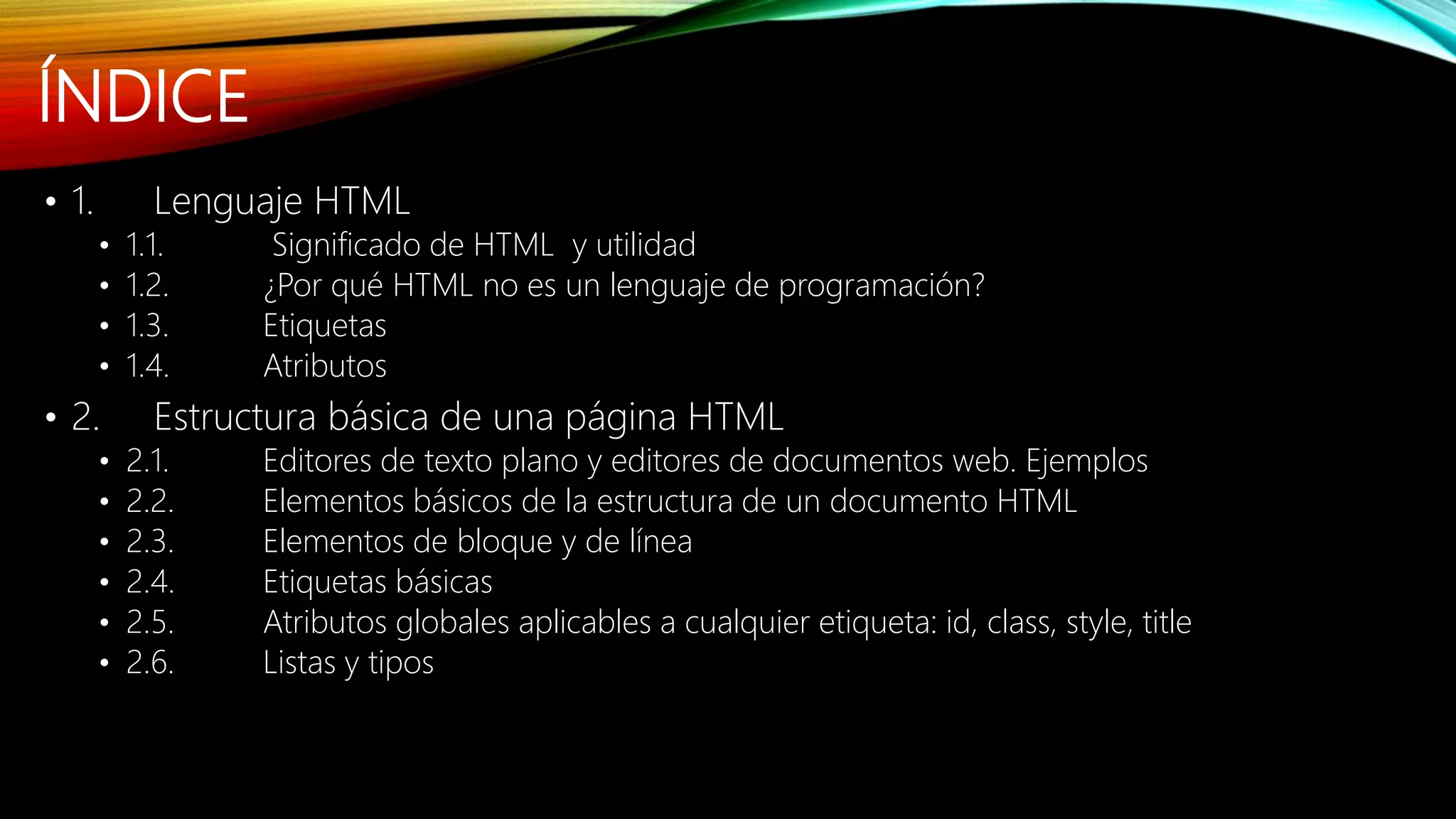 ÍNDICE
• 1. Lenguaje HTML
• 1.1. Significado de HTML y utilidad
• 1.2. ¿Por qué HTML no es un lenguaje de programación?
• 1.3. Etiquetas
• 1.4. Atributos
• 2. Estructura básica de una página HTML
• 2.1. Editores de texto plano y editores de documentos web. Ejemplos
• 2.2. Elementos básicos de la estructura de un documento HTML
• 2.3. Elementos de bloque y de línea
• 2.4. Etiquetas básicas
• 2.5. Atributos globales aplicables a cualquier etiqueta: id, class, style, title
• 2.6. Listas y tipos
 