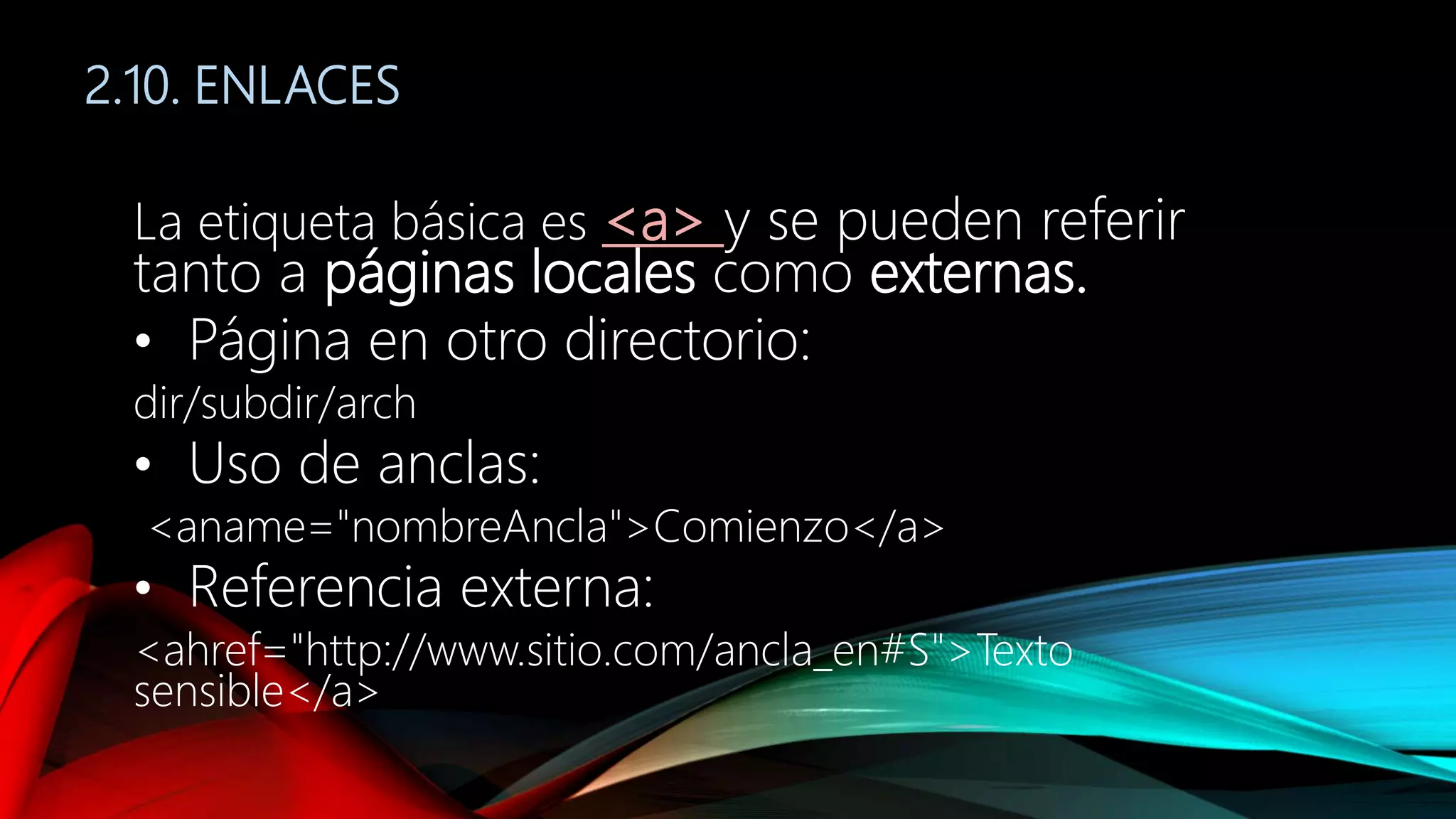 2.10. ENLACES
La etiqueta básica es <a> y se pueden referir
tanto a páginas locales como externas.
• Página en otro directorio:
dir/subdir/arch
• Uso de anclas:
<aname="nombreAncla">Comienzo</a>
• Referencia externa:
<ahref="http://www.sitio.com/ancla_en#S">Texto
sensible</a>
 