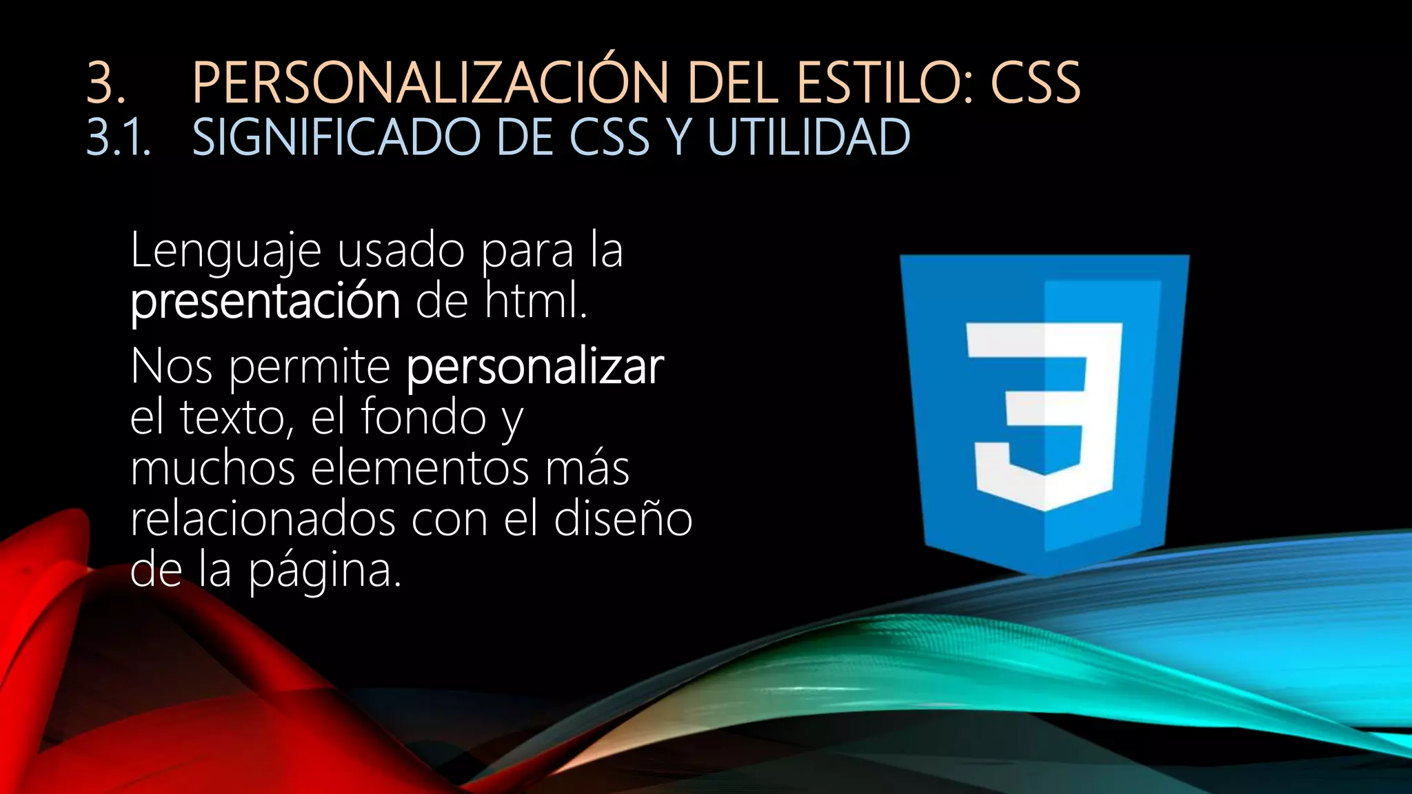 3. PERSONALIZACIÓN DEL ESTILO: CSS
3.1. SIGNIFICADO DE CSS Y UTILIDAD
Lenguaje usado para la
presentación de html.
Nos permite personalizar
el texto, el fondo y
muchos elementos más
relacionados con el diseño
de la página.
 