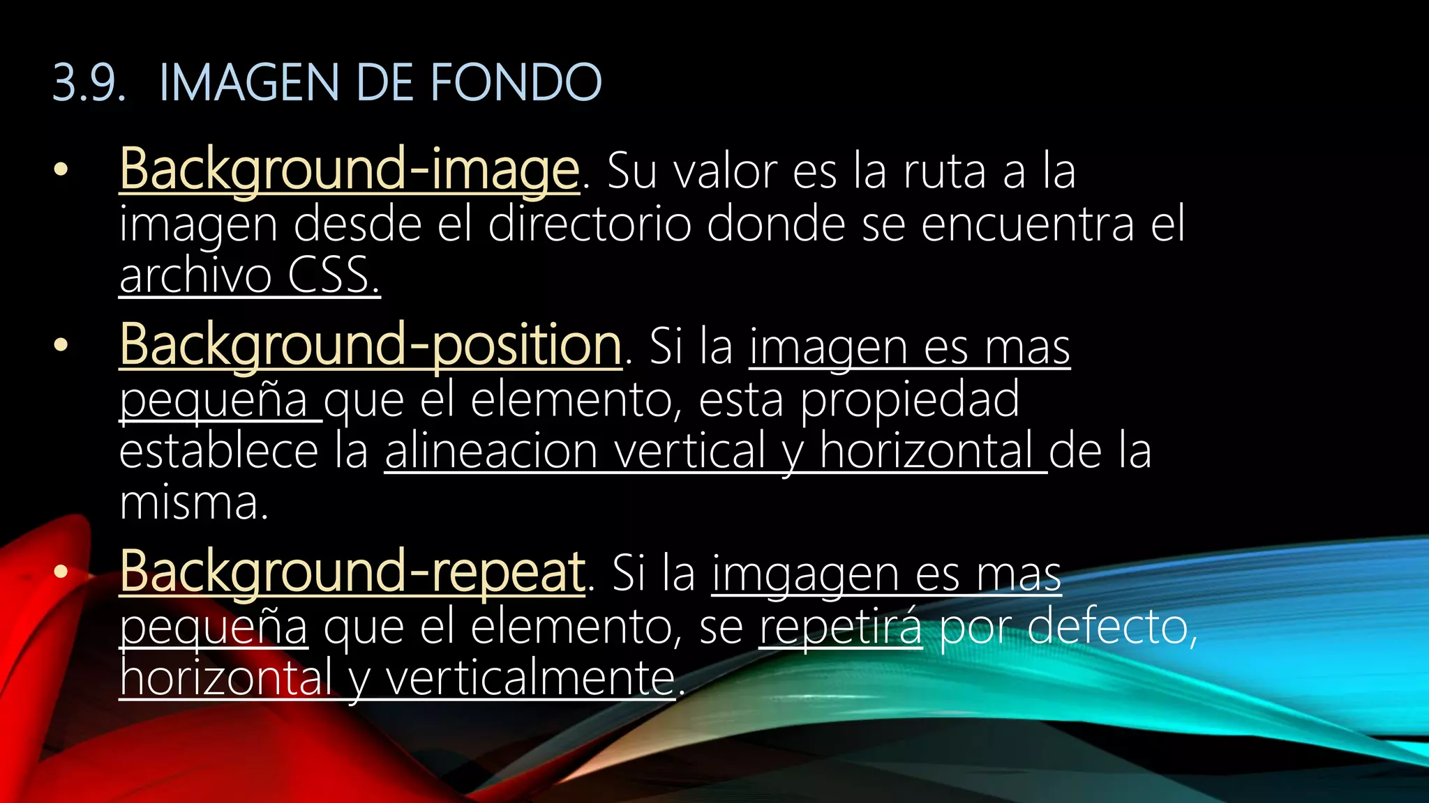 3.9. IMAGEN DE FONDO
• Background-image. Su valor es la ruta a la
imagen desde el directorio donde se encuentra el
archivo CSS.
• Background-position. Si la imagen es mas
pequeña que el elemento, esta propiedad
establece la alineacion vertical y horizontal de la
misma.
• Background-repeat. Si la imgagen es mas
pequeña que el elemento, se repetirá por defecto,
horizontal y verticalmente.
 