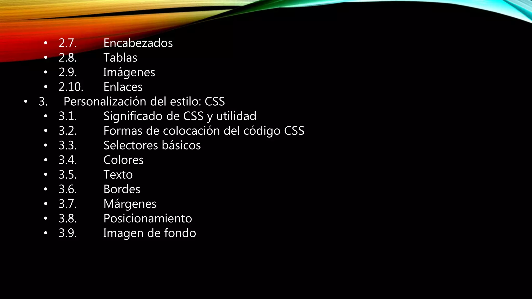 
1.1. Encabezados
1.2. Tablas
1.3. Imágenes
1.4. Enlaces
2. Personalizacióndel estilo:CSS
2.1. Significadode CSSyutilidad
2.2. Formasde colocacióndel códigoCSS
2.3. Selectoresbásicos
2.4. Colores
2.5. Texto
2.6. Tamaño
2.7. Bordes
2.8. Márgenes
2.9. Posicionamiento
2.10.Imagende fondo
• 2.7. Encabezados
• 2.8. Tablas
• 2.9. Imágenes
• 2.10. Enlaces
• 3. Personalización del estilo: CSS
• 3.1. Significado de CSS y utilidad
• 3.2. Formas de colocación del código CSS
• 3.3. Selectores básicos
• 3.4. Colores
• 3.5. Texto
• 3.6. Bordes
• 3.7. Márgenes
• 3.8. Posicionamiento
• 3.9. Imagen de fondo
 