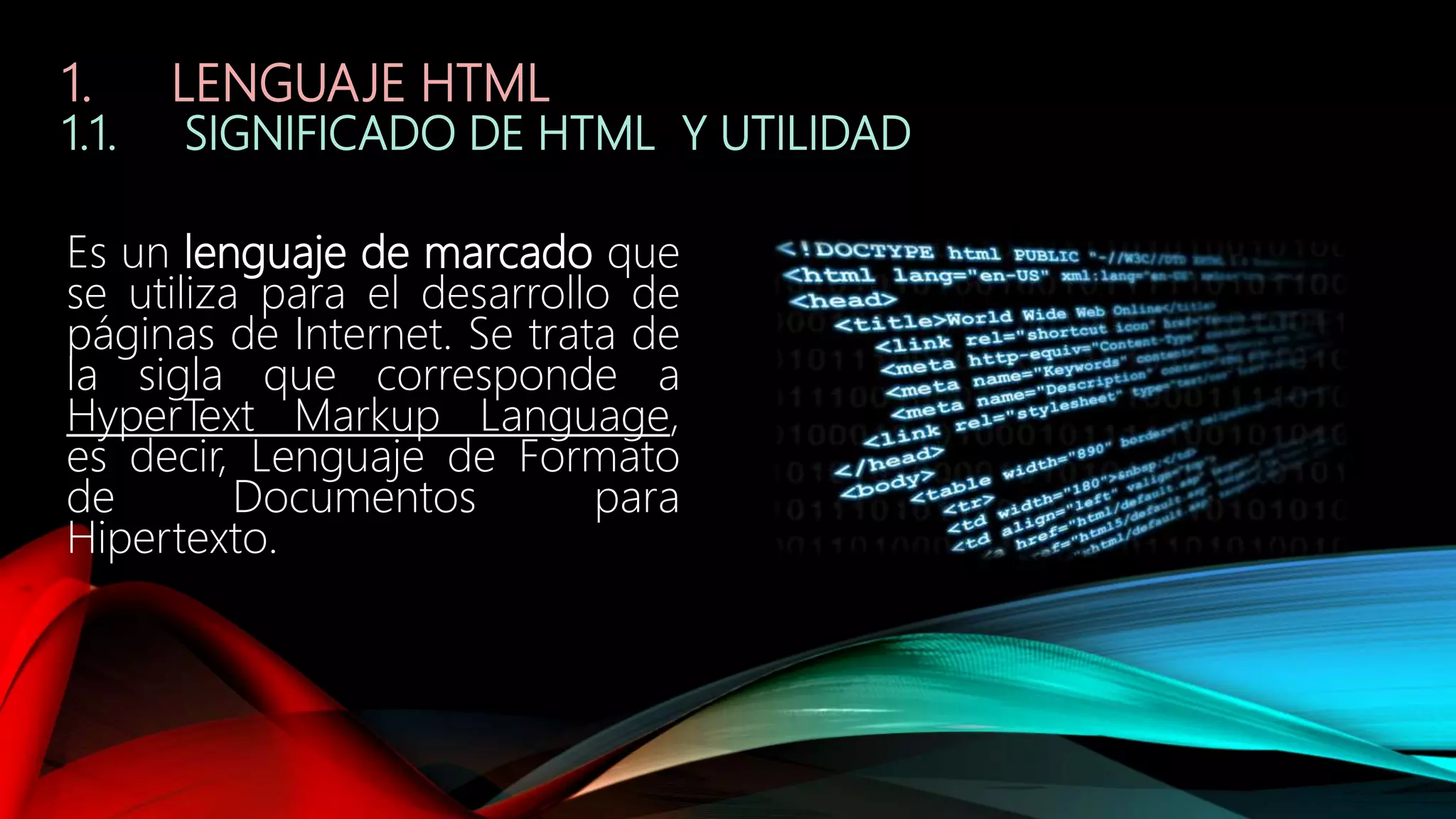 1. LENGUAJE HTML
1.1. SIGNIFICADO DE HTML Y UTILIDAD
Es un lenguaje de marcado que
se utiliza para el desarrollo de
páginas de Internet. Se trata de
la sigla que corresponde a
HyperText Markup Language,
es decir, Lenguaje de Formato
de Documentos para
Hipertexto.
 
