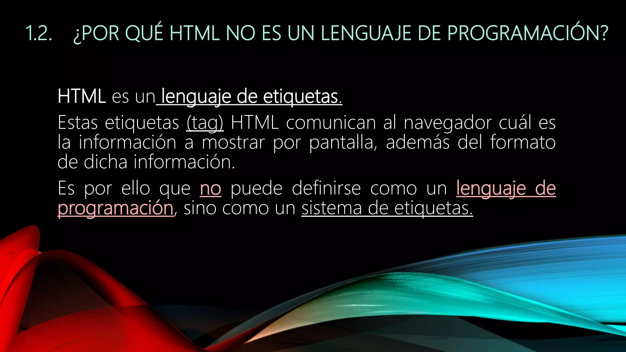 1.2. ¿POR QUÉ HTML NO ES UN LENGUAJE DE PROGRAMACIÓN?
HTML es un lenguaje de etiquetas.
Estas etiquetas (tag) HTML comunican al navegador cuál es
la información a mostrar por pantalla, además del formato
de dicha información.
Es por ello que no puede definirse como un lenguaje de
programación, sino como un sistema de etiquetas.
 