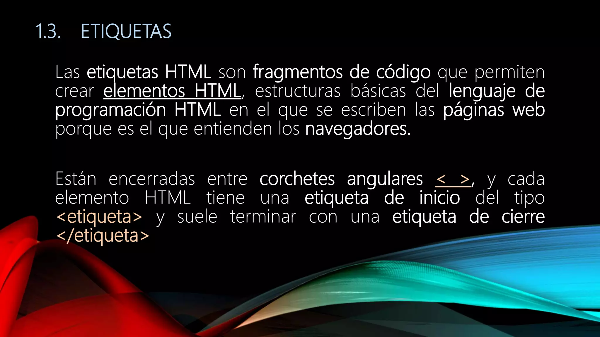 1.3. ETIQUETAS
Las etiquetas HTML son fragmentos de código que permiten
crear elementos HTML, estructuras básicas del lenguaje de
programación HTML en el que se escriben las páginas web
porque es el que entienden los navegadores.
Están encerradas entre corchetes angulares < >, y cada
elemento HTML tiene una etiqueta de inicio del tipo
<etiqueta> y suele terminar con una etiqueta de cierre
</etiqueta>
 