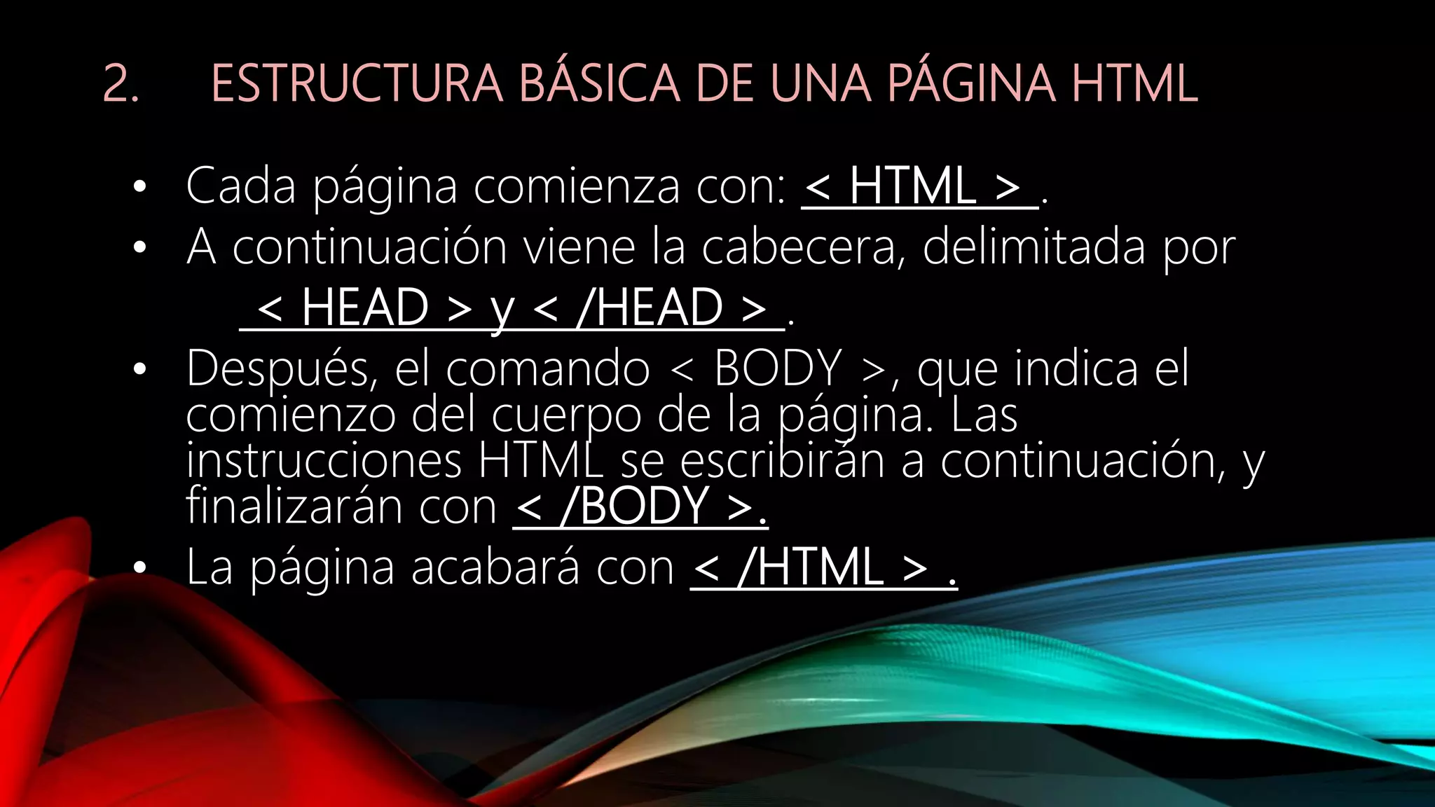 2. ESTRUCTURA BÁSICA DE UNA PÁGINA HTML
• Cada página comienza con: < HTML > .
• A continuación viene la cabecera, delimitada por
< HEAD > y < /HEAD > .
• Después, el comando < BODY >, que indica el
comienzo del cuerpo de la página. Las
instrucciones HTML se escribirán a continuación, y
finalizarán con < /BODY >.
• La página acabará con < /HTML > .
 