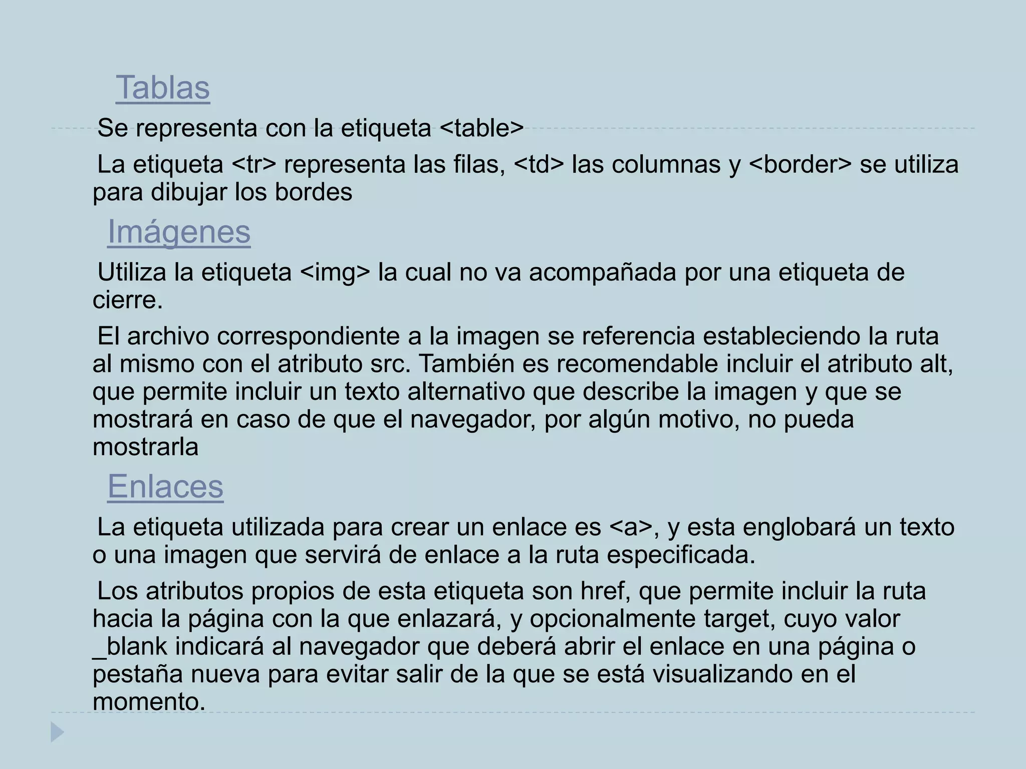 Tablas
Se representa con la etiqueta <table>
La etiqueta <tr> representa las filas, <td> las columnas y <border> se utiliza
para dibujar los bordes
Imágenes
Utiliza la etiqueta <img> la cual no va acompañada por una etiqueta de
cierre.
El archivo correspondiente a la imagen se referencia estableciendo la ruta
al mismo con el atributo src. También es recomendable incluir el atributo alt,
que permite incluir un texto alternativo que describe la imagen y que se
mostrará en caso de que el navegador, por algún motivo, no pueda
mostrarla
Enlaces
La etiqueta utilizada para crear un enlace es <a>, y esta englobará un texto
o una imagen que servirá de enlace a la ruta especificada.
Los atributos propios de esta etiqueta son href, que permite incluir la ruta
hacia la página con la que enlazará, y opcionalmente target, cuyo valor
_blank indicará al navegador que deberá abrir el enlace en una página o
pestaña nueva para evitar salir de la que se está visualizando en el
momento.
 