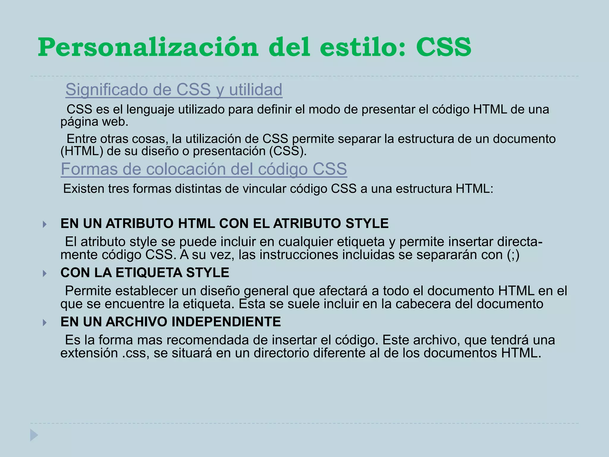 Personalización del estilo: CSS
Significado de CSS y utilidad
CSS es el lenguaje utilizado para definir el modo de presentar el código HTML de una
página web.
Entre otras cosas, la utilización de CSS permite separar la estructura de un documento
(HTML) de su diseño o presentación (CSS).
Formas de colocación del código CSS
Existen tres formas distintas de vincular código CSS a una estructura HTML:
 EN UN ATRIBUTO HTML CON EL ATRIBUTO STYLE
El atributo style se puede incluir en cualquier etiqueta y permite insertar directa-
mente código CSS. A su vez, las instrucciones incluidas se separarán con (;)
 CON LA ETIQUETA STYLE
Permite establecer un diseño general que afectará a todo el documento HTML en el
que se encuentre la etiqueta. Esta se suele incluir en la cabecera del documento
 EN UN ARCHIVO INDEPENDIENTE
Es la forma mas recomendada de insertar el código. Este archivo, que tendrá una
extensión .css, se situará en un directorio diferente al de los documentos HTML.
 