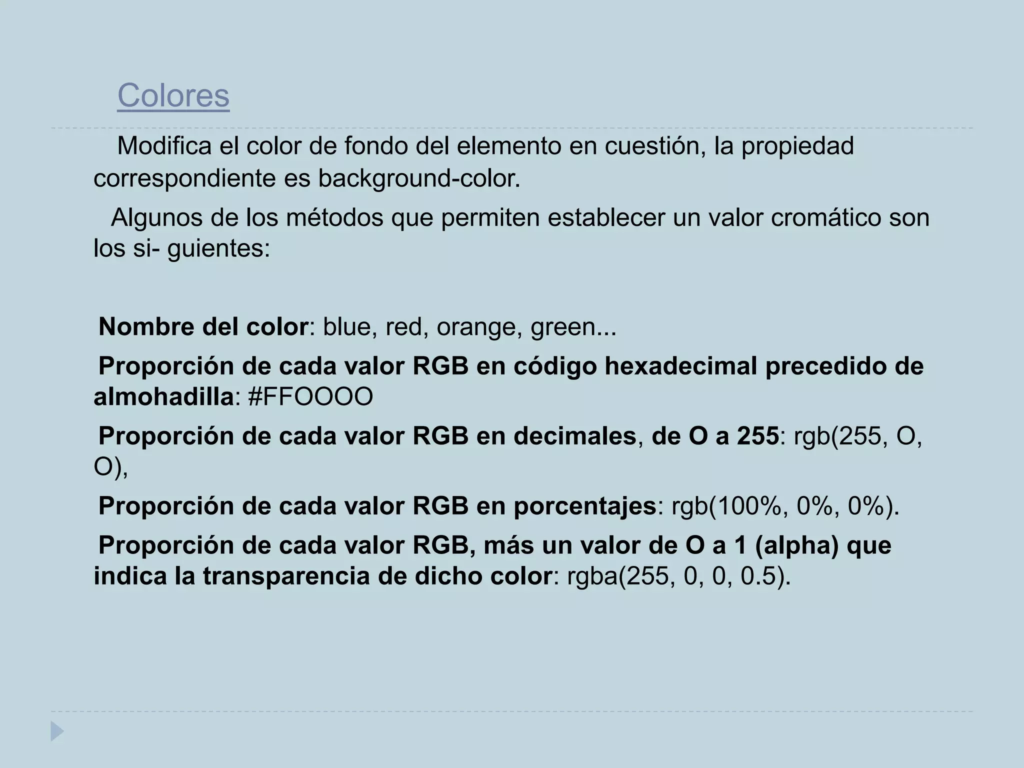 Colores
Modifica el color de fondo del elemento en cuestión, la propiedad
correspondiente es background-color.
Algunos de los métodos que permiten establecer un valor cromático son
los si- guientes:
Nombre del color: blue, red, orange, green...
Proporción de cada valor RGB en código hexadecimal precedido de
almohadilla: #FFOOOO
Proporción de cada valor RGB en decimales, de O a 255: rgb(255, O,
O),
Proporción de cada valor RGB en porcentajes: rgb(100%, 0%, 0%).
Proporción de cada valor RGB, más un valor de O a 1 (alpha) que
indica la transparencia de dicho color: rgba(255, 0, 0, 0.5).
 