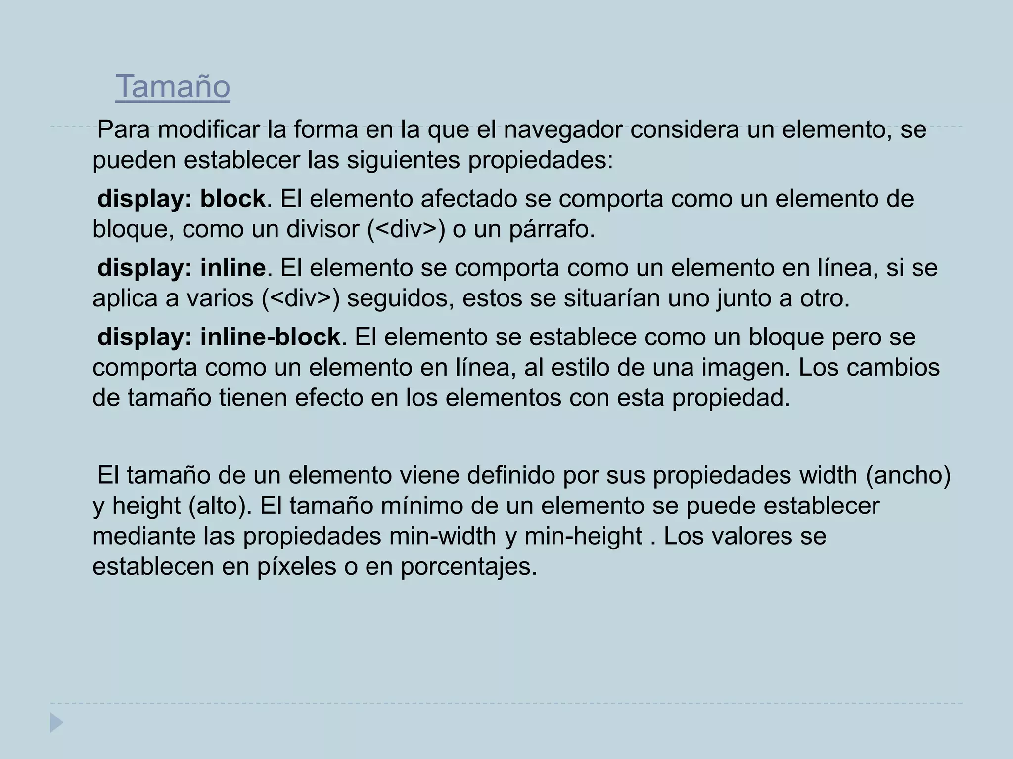 Tamaño
Para modificar la forma en la que el navegador considera un elemento, se
pueden establecer las siguientes propiedades:
display: block. El elemento afectado se comporta como un elemento de
bloque, como un divisor (<div>) o un párrafo.
display: inline. El elemento se comporta como un elemento en línea, si se
aplica a varios (<div>) seguidos, estos se situarían uno junto a otro.
display: inline-block. El elemento se establece como un bloque pero se
comporta como un elemento en línea, al estilo de una imagen. Los cambios
de tamaño tienen efecto en los elementos con esta propiedad.
El tamaño de un elemento viene definido por sus propiedades width (ancho)
y height (alto). El tamaño mínimo de un elemento se puede establecer
mediante las propiedades min-width y min-height . Los valores se
establecen en píxeles o en porcentajes.
 