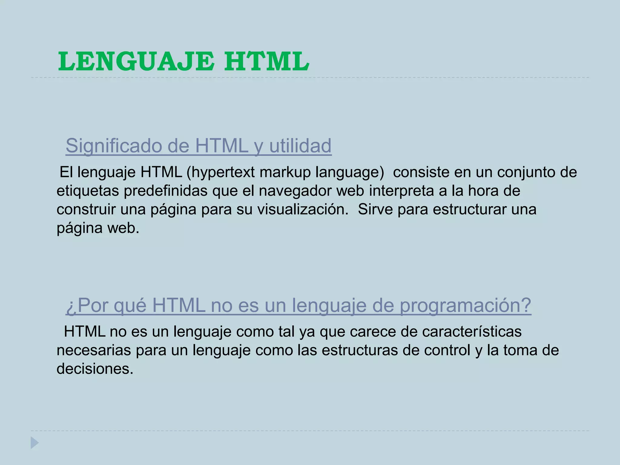 LENGUAJE HTML
Significado de HTML y utilidad
El lenguaje HTML (hypertext markup language) consiste en un conjunto de
etiquetas predefinidas que el navegador web interpreta a la hora de
construir una página para su visualización. Sirve para estructurar una
página web.
¿Por qué HTML no es un lenguaje de programación?
HTML no es un lenguaje como tal ya que carece de características
necesarias para un lenguaje como las estructuras de control y la toma de
decisiones.
 