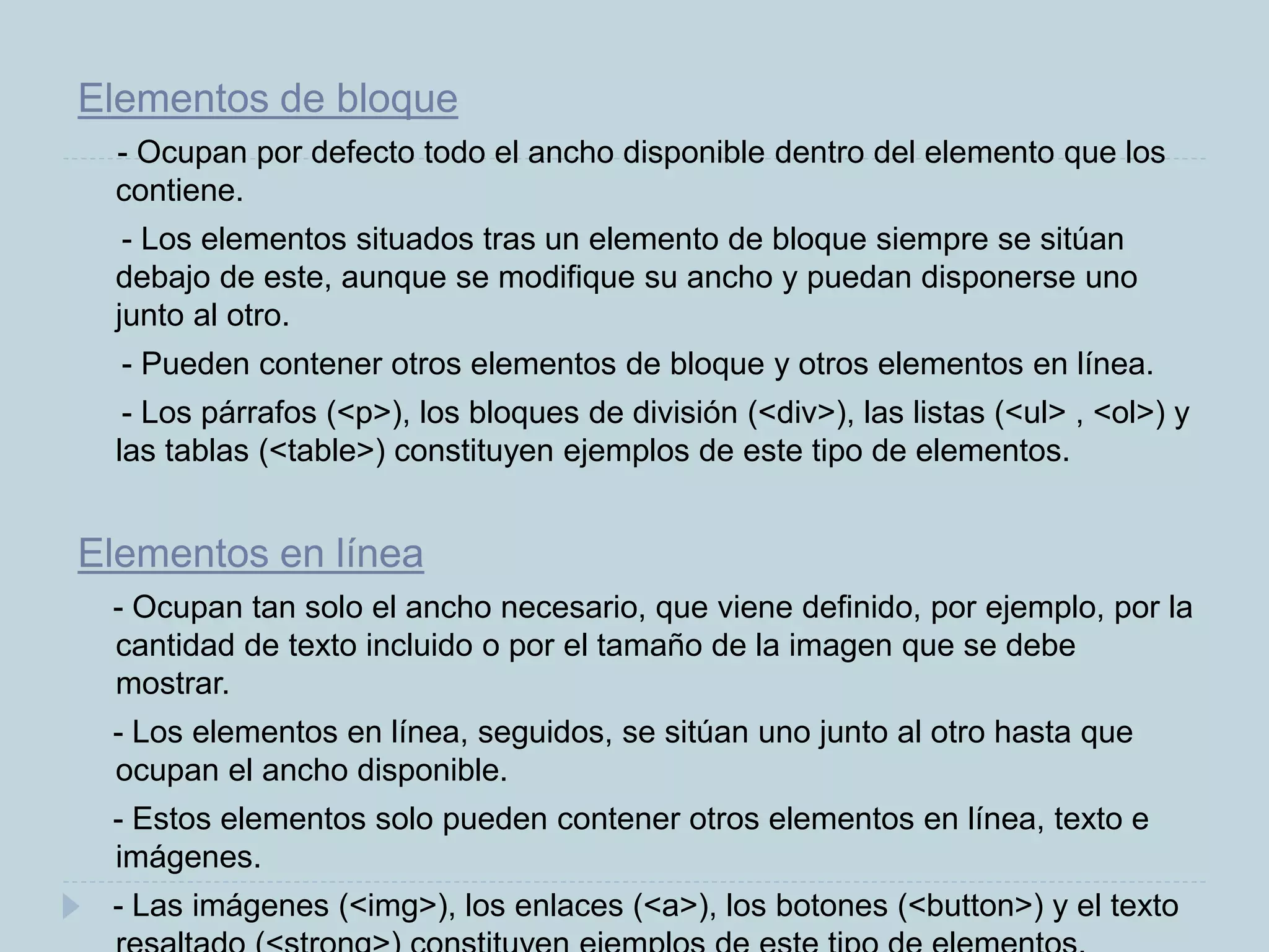 Elementos de bloque
- Ocupan por defecto todo el ancho disponible dentro del elemento que los
contiene.
- Los elementos situados tras un elemento de bloque siempre se sitúan
debajo de este, aunque se modifique su ancho y puedan disponerse uno
junto al otro.
- Pueden contener otros elementos de bloque y otros elementos en línea.
- Los párrafos (<p>), los bloques de división (<div>), las listas (<ul> , <ol>) y
las tablas (<table>) constituyen ejemplos de este tipo de elementos.
Elementos en línea
- Ocupan tan solo el ancho necesario, que viene definido, por ejemplo, por la
cantidad de texto incluido o por el tamaño de la imagen que se debe
mostrar.
- Los elementos en línea, seguidos, se sitúan uno junto al otro hasta que
ocupan el ancho disponible.
- Estos elementos solo pueden contener otros elementos en línea, texto e
imágenes.
- Las imágenes (<img>), los enlaces (<a>), los botones (<button>) y el texto
 