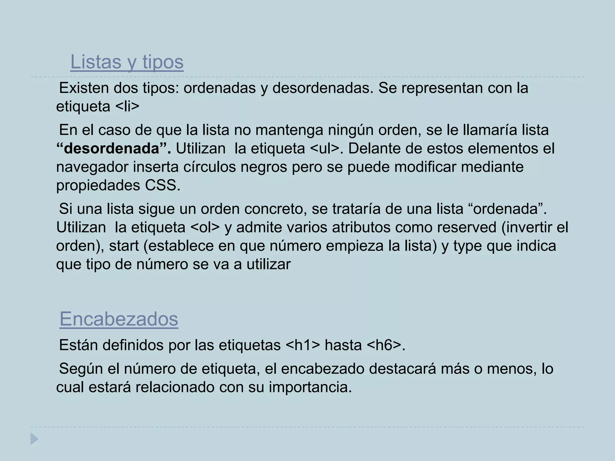 Listas y tipos
Existen dos tipos: ordenadas y desordenadas. Se representan con la
etiqueta <li>
En el caso de que la lista no mantenga ningún orden, se le llamaría lista
“desordenada”. Utilizan la etiqueta <ul>. Delante de estos elementos el
navegador inserta círculos negros pero se puede modificar mediante
propiedades CSS.
Si una lista sigue un orden concreto, se trataría de una lista “ordenada”.
Utilizan la etiqueta <ol> y admite varios atributos como reserved (invertir el
orden), start (establece en que número empieza la lista) y type que indica
que tipo de número se va a utilizar
Encabezados
Están definidos por las etiquetas <h1> hasta <h6>.
Según el número de etiqueta, el encabezado destacará más o menos, lo
cual estará relacionado con su importancia.
 
