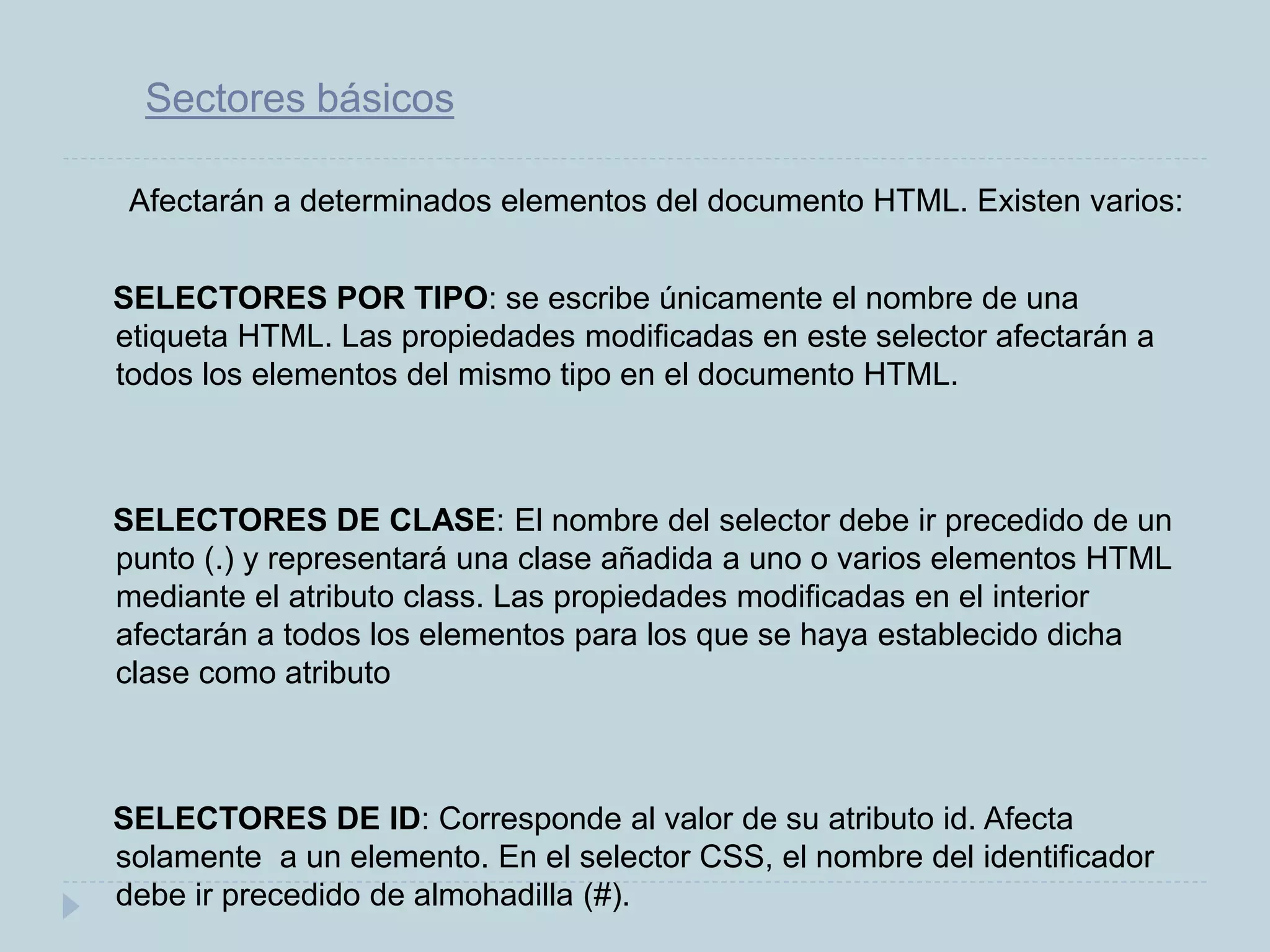 Sectores básicos
Afectarán a determinados elementos del documento HTML. Existen varios:
SELECTORES POR TIPO: se escribe únicamente el nombre de una
etiqueta HTML. Las propiedades modificadas en este selector afectarán a
todos los elementos del mismo tipo en el documento HTML.
SELECTORES DE CLASE: El nombre del selector debe ir precedido de un
punto (.) y representará una clase añadida a uno o varios elementos HTML
mediante el atributo class. Las propiedades modificadas en el interior
afectarán a todos los elementos para los que se haya establecido dicha
clase como atributo
SELECTORES DE ID: Corresponde al valor de su atributo id. Afecta
solamente a un elemento. En el selector CSS, el nombre del identificador
debe ir precedido de almohadilla (#).
 