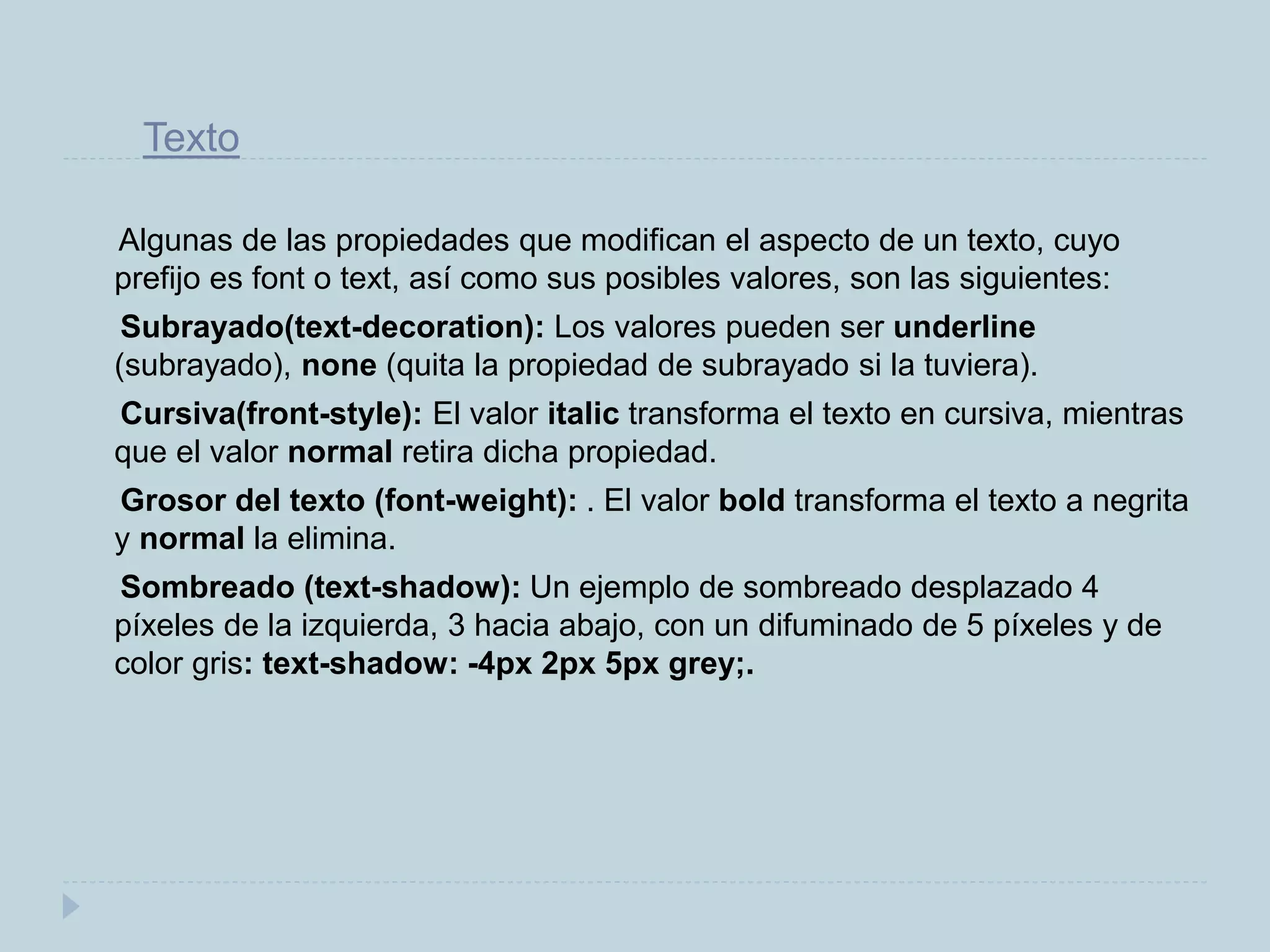 Texto
Algunas de las propiedades que modifican el aspecto de un texto, cuyo
prefijo es font o text, así como sus posibles valores, son las siguientes:
Subrayado(text-decoration): Los valores pueden ser underline
(subrayado), none (quita la propiedad de subrayado si la tuviera).
Cursiva(front-style): El valor italic transforma el texto en cursiva, mientras
que el valor normal retira dicha propiedad.
Grosor del texto (font-weight): . El valor bold transforma el texto a negrita
y normal la elimina.
Sombreado (text-shadow): Un ejemplo de sombreado desplazado 4
píxeles de la izquierda, 3 hacia abajo, con un difuminado de 5 píxeles y de
color gris: text-shadow: -4px 2px 5px grey;.
 