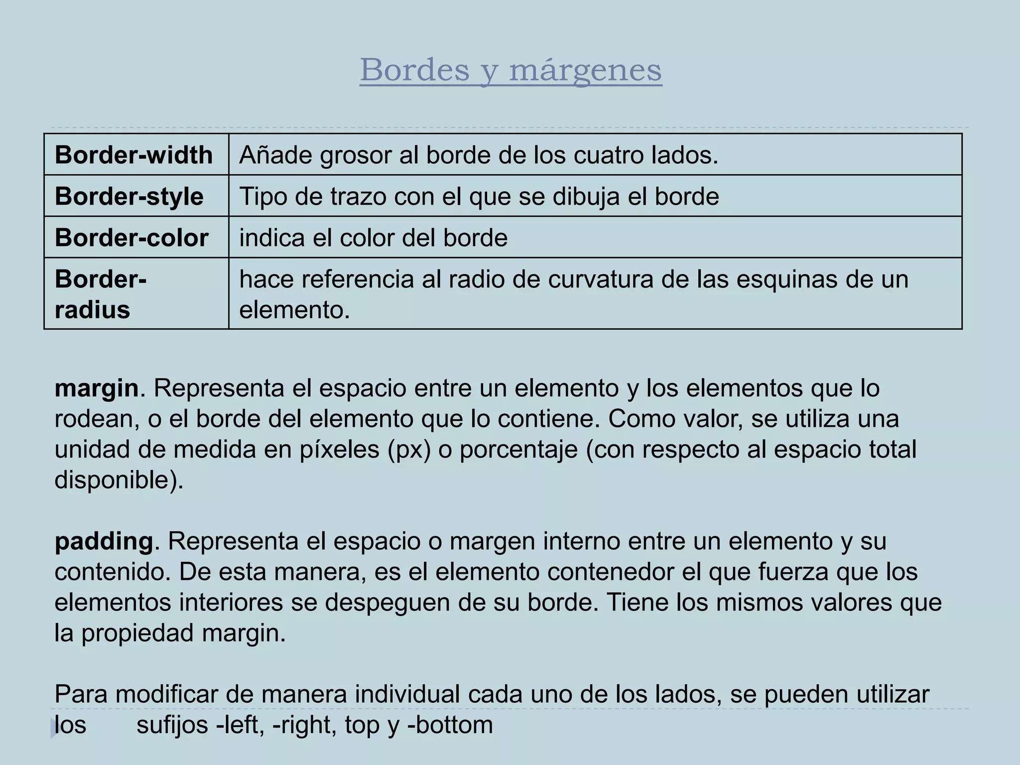 Bordes y márgenes
Border-width Añade grosor al borde de los cuatro lados.
Border-style Tipo de trazo con el que se dibuja el borde
Border-color indica el color del borde
Border-
radius
hace referencia al radio de curvatura de las esquinas de un
elemento.
margin. Representa el espacio entre un elemento y los elementos que lo
rodean, o el borde del elemento que lo contiene. Como valor, se utiliza una
unidad de medida en píxeles (px) o porcentaje (con respecto al espacio total
disponible).
padding. Representa el espacio o margen interno entre un elemento y su
contenido. De esta manera, es el elemento contenedor el que fuerza que los
elementos interiores se despeguen de su borde. Tiene los mismos valores que
la propiedad margin.
Para modificar de manera individual cada uno de los lados, se pueden utilizar
los sufijos -left, -right, top y -bottom
 