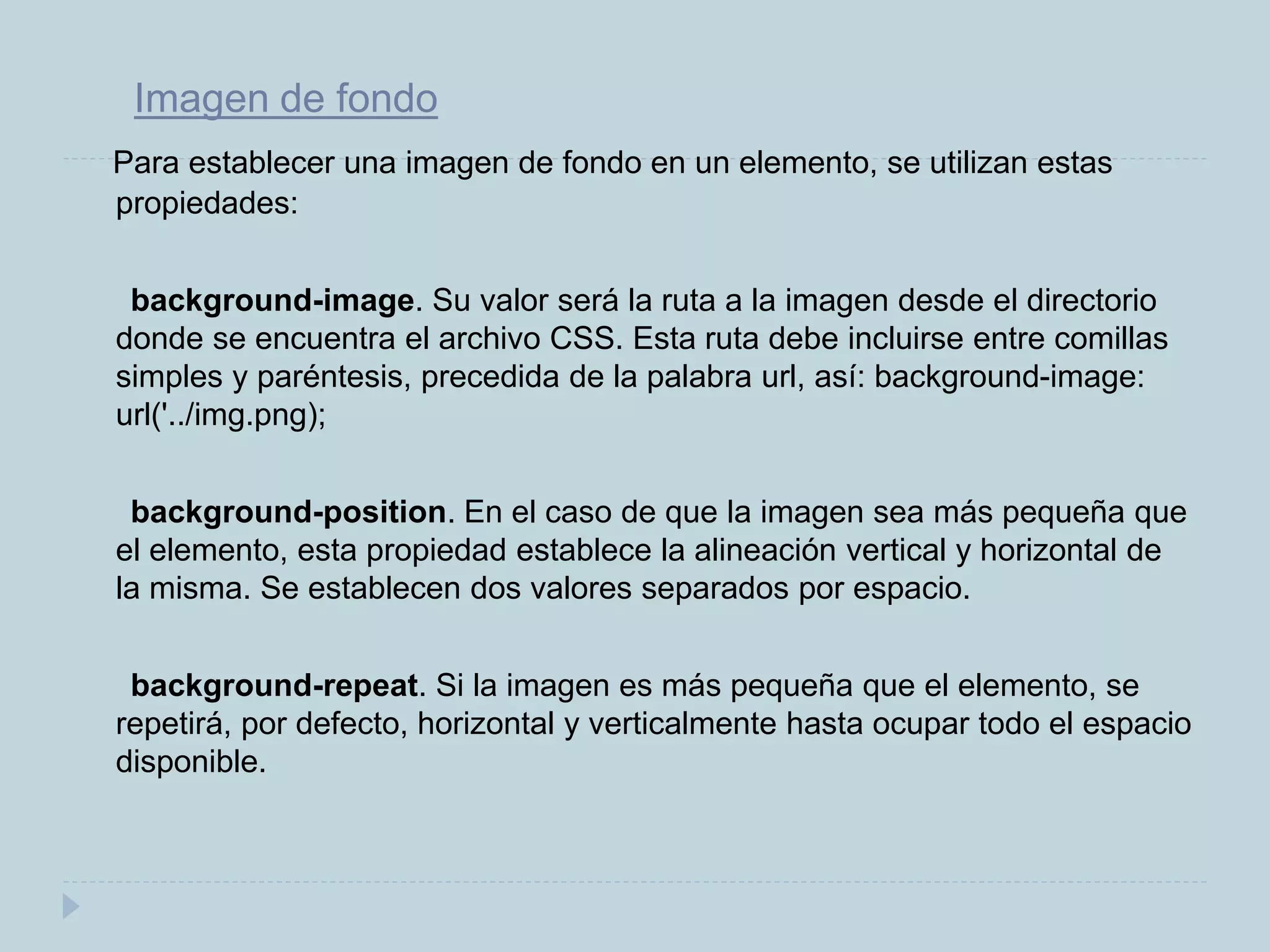 Imagen de fondo
Para establecer una imagen de fondo en un elemento, se utilizan estas
propiedades:
background-image. Su valor será la ruta a la imagen desde el directorio
donde se encuentra el archivo CSS. Esta ruta debe incluirse entre comillas
simples y paréntesis, precedida de la palabra url, así: background-image:
url('../img.png);
background-position. En el caso de que la imagen sea más pequeña que
el elemento, esta propiedad establece la alineación vertical y horizontal de
la misma. Se establecen dos valores separados por espacio.
background-repeat. Si la imagen es más pequeña que el elemento, se
repetirá, por defecto, horizontal y verticalmente hasta ocupar todo el espacio
disponible.
 