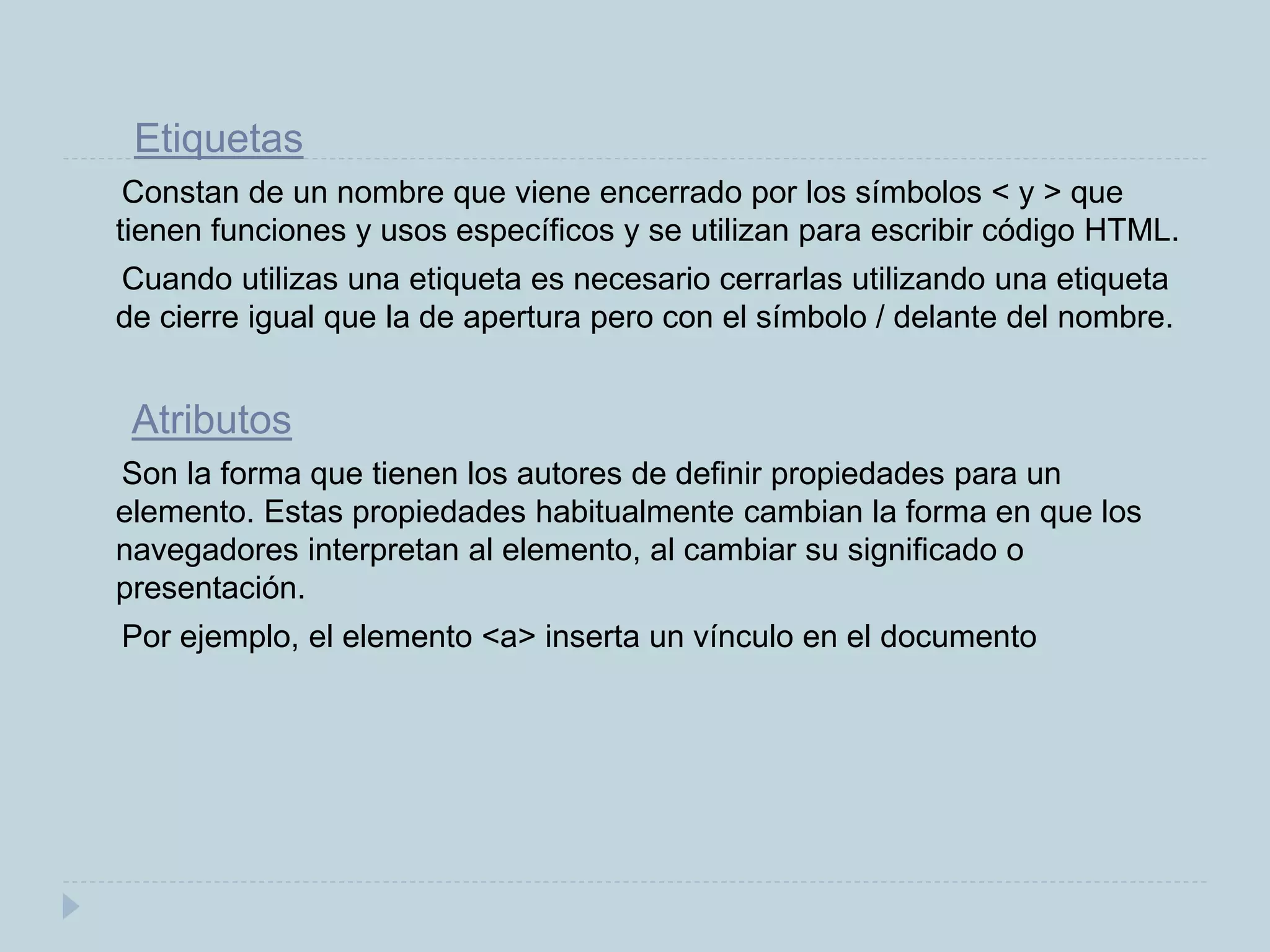 Etiquetas
Constan de un nombre que viene encerrado por los símbolos < y > que
tienen funciones y usos específicos y se utilizan para escribir código HTML.
Cuando utilizas una etiqueta es necesario cerrarlas utilizando una etiqueta
de cierre igual que la de apertura pero con el símbolo / delante del nombre.
Atributos
Son la forma que tienen los autores de definir propiedades para un
elemento. Estas propiedades habitualmente cambian la forma en que los
navegadores interpretan al elemento, al cambiar su significado o
presentación.
Por ejemplo, el elemento <a> inserta un vínculo en el documento
 