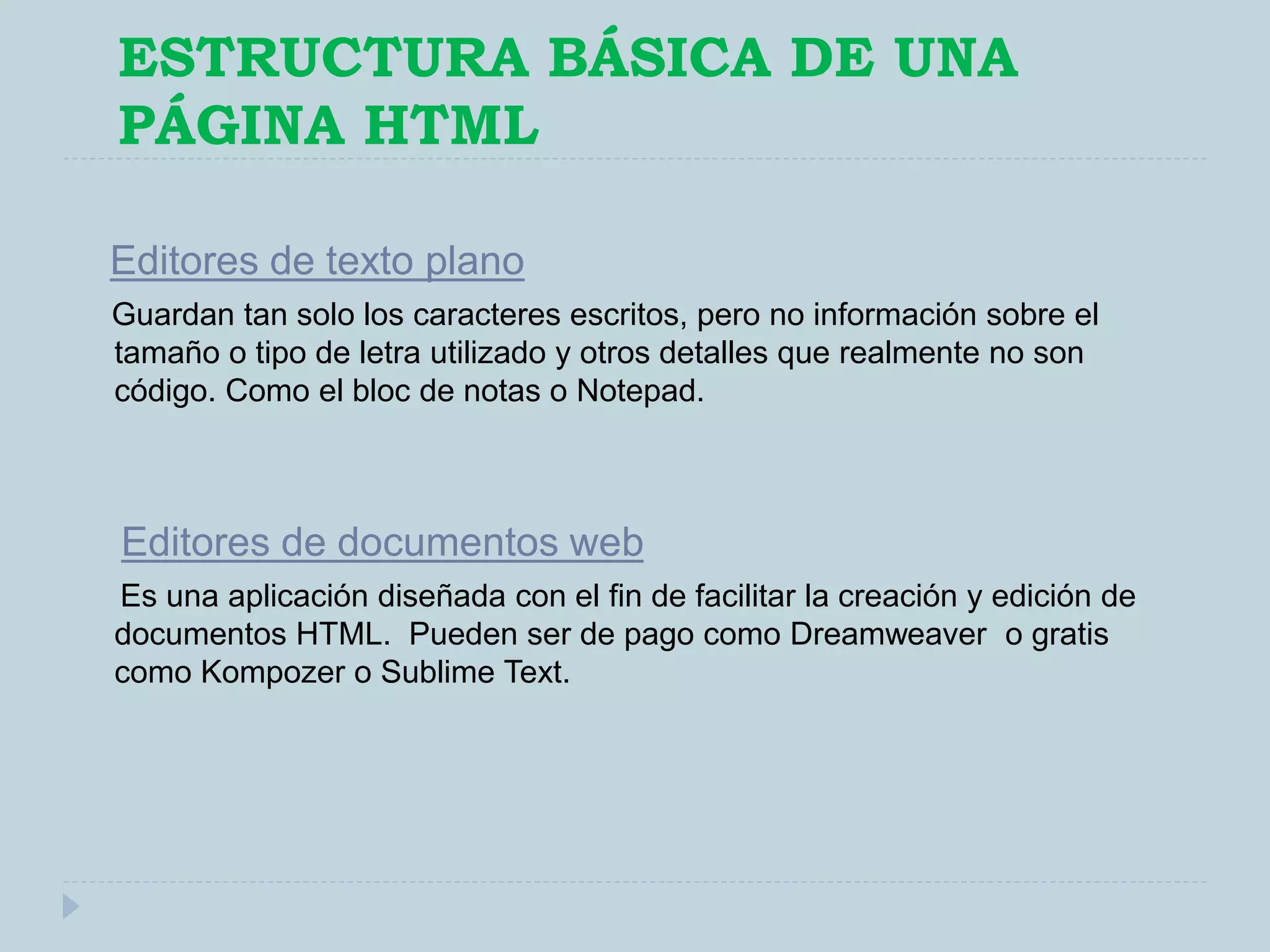 ESTRUCTURA BÁSICA DE UNA
PÁGINA HTML
Editores de texto plano
Guardan tan solo los caracteres escritos, pero no información sobre el
tamaño o tipo de letra utilizado y otros detalles que realmente no son
código. Como el bloc de notas o Notepad.
Editores de documentos web
Es una aplicación diseñada con el fin de facilitar la creación y edición de
documentos HTML. Pueden ser de pago como Dreamweaver o gratis
como Kompozer o Sublime Text.
 