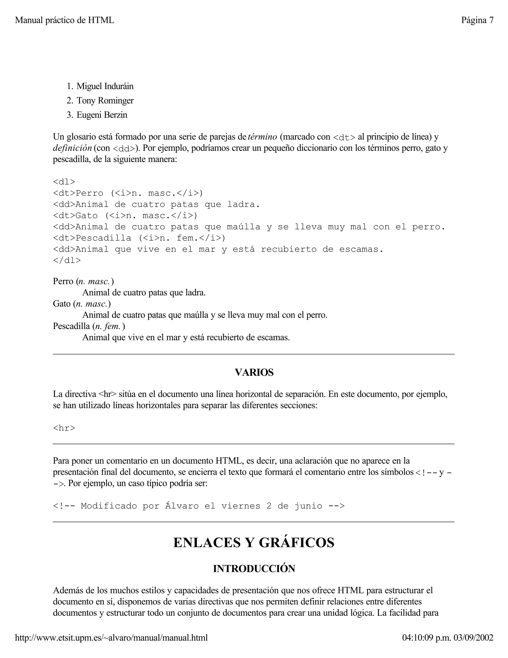 Manual práctico de HTML Página 7
1. Miguel Induráin
2. Tony Rominger
3. Eugeni Berzin
Un glosario está formado por una serie de parejas detérmino (marcado con <dt> al principio de línea) y
definición (con <dd>). Por ejemplo, podríamos crear un pequeño diccionario con los términos perro, gato y
pescadilla, de la siguiente manera:
<dl>
<dt>Perro (<i>n. masc.</i>)
<dd>Animal de cuatro patas que ladra.
<dt>Gato (<i>n. masc.</i>)
<dd>Animal de cuatro patas que maúlla y se lleva muy mal con el perro.
<dt>Pescadilla (<i>n. fem.</i>)
<dd>Animal que vive en el mar y está recubierto de escamas.
</dl>
Perro (n. masc.)
Animal de cuatro patas que ladra.
Gato (n. masc.)
Animal de cuatro patas que maúlla y se lleva muy mal con el perro.
Pescadilla (n. fem.)
Animal que vive en el mar y está recubierto de escamas.
VARIOS
La directiva <hr> sitúa en el documento una línea horizontal de separación. En este documento, por ejemplo,
se han utilizado líneas horizontales para separar las diferentes secciones:
<hr>
Para poner un comentario en un documento HTML, es decir, una aclaración que no aparece en la
presentación final del documento, se encierra el texto que formará el comentario entre los símbolos <!-- y -
->. Por ejemplo, un caso típico podría ser:
<!-- Modificado por Álvaro el viernes 2 de junio -->
ENLACES Y GRÁFICOS
INTRODUCCIÓN
Además de los muchos estilos y capacidades de presentación que nos ofrece HTML para estructurar el
documento en sí, disponemos de varias directivas que nos permiten definir relaciones entre diferentes
documentos y estructurar todo un conjunto de documentos para crear una unidad lógica. La facilidad para
http://www.etsit.upm.es/~alvaro/manual/manual.html 04:10:09 p.m. 03/09/2002
 