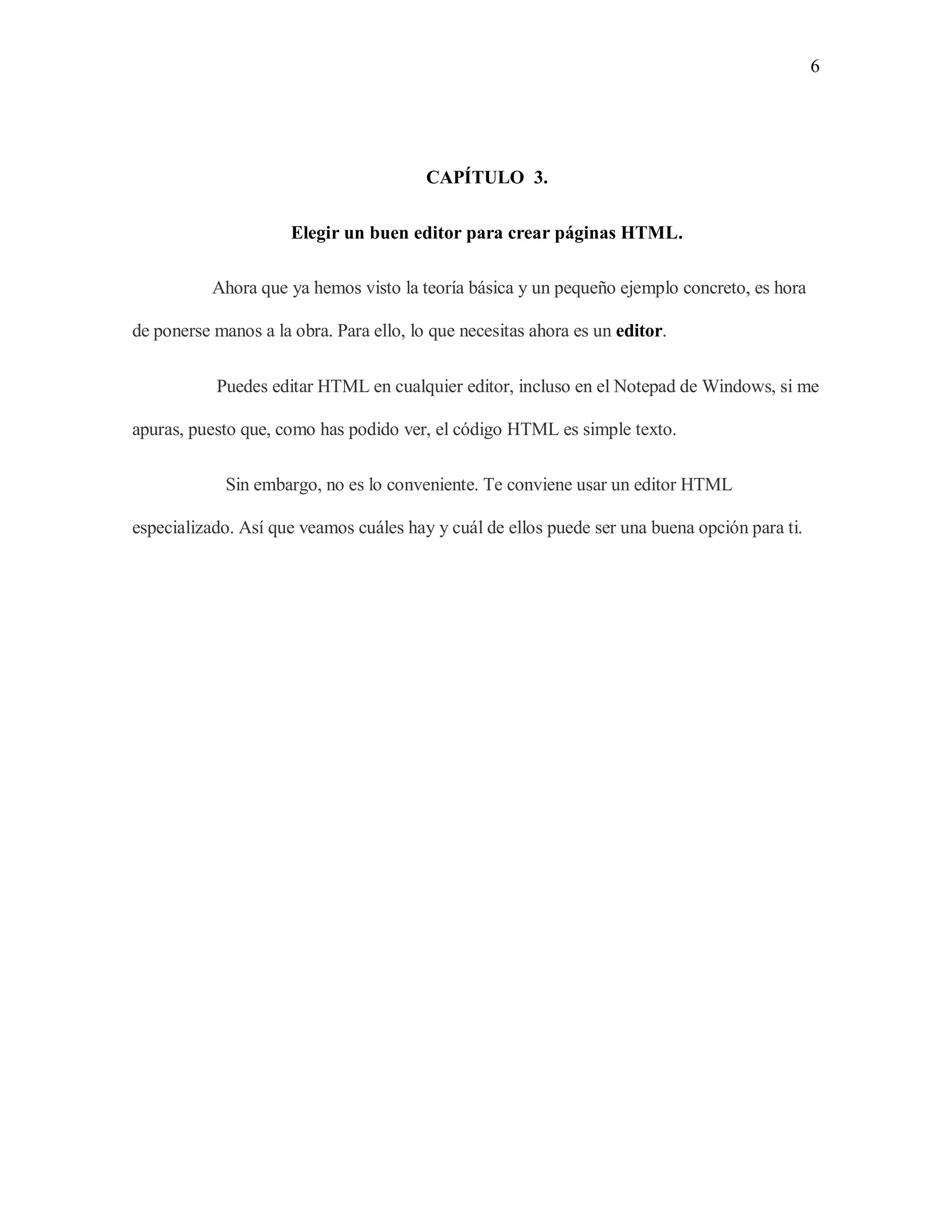 6
CAPÍTULO 3.
Elegir un buen editor para crear páginas HTML.
Ahora que ya hemos visto la teoría básica y un pequeño ejemplo concreto, es hora
de ponerse manos a la obra. Para ello, lo que necesitas ahora es un editor.
Puedes editar HTML en cualquier editor, incluso en el Notepad de Windows, si me
apuras, puesto que, como has podido ver, el código HTML es simple texto.
Sin embargo, no es lo conveniente. Te conviene usar un editor HTML
especializado. Así que veamos cuáles hay y cuál de ellos puede ser una buena opción para ti.
 